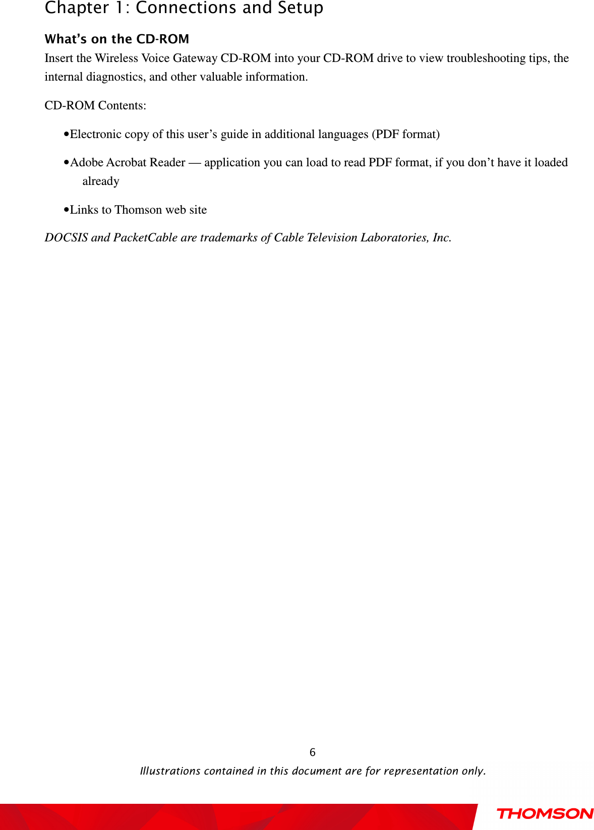  Chapter 1: Connections and Setup  Illustrations contained in this document are for representation only.  6What’s on the CD-ROM Insert the Wireless Voice Gateway CD-ROM into your CD-ROM drive to view troubleshooting tips, the internal diagnostics, and other valuable information. CD-ROM Contents: • Electronic copy of this user’s guide in additional languages (PDF format) • Adobe Acrobat Reader — application you can load to read PDF format, if you don’t have it loaded already • Links to Thomson web site DOCSIS and PacketCable are trademarks of Cable Television Laboratories, Inc. 