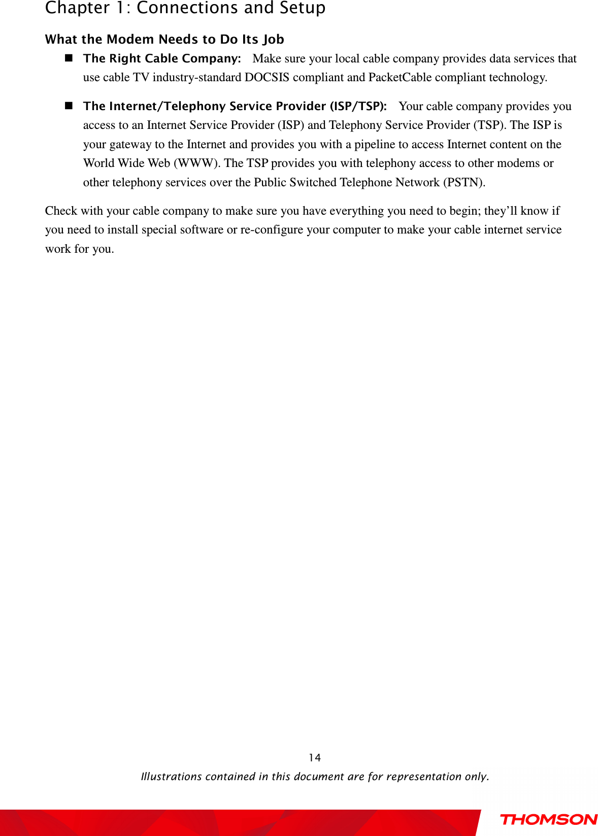  Chapter 1: Connections and Setup  Illustrations contained in this document are for representation only.  14What the Modem Needs to Do Its Job  The Right Cable Company:   Make sure your local cable company provides data services that use cable TV industry-standard DOCSIS compliant and PacketCable compliant technology.  The Internet/Telephony Service Provider (ISP/TSP):   Your cable company provides you access to an Internet Service Provider (ISP) and Telephony Service Provider (TSP). The ISP is your gateway to the Internet and provides you with a pipeline to access Internet content on the World Wide Web (WWW). The TSP provides you with telephony access to other modems or other telephony services over the Public Switched Telephone Network (PSTN). Check with your cable company to make sure you have everything you need to begin; they’ll know if you need to install special software or re-configure your computer to make your cable internet service work for you. 