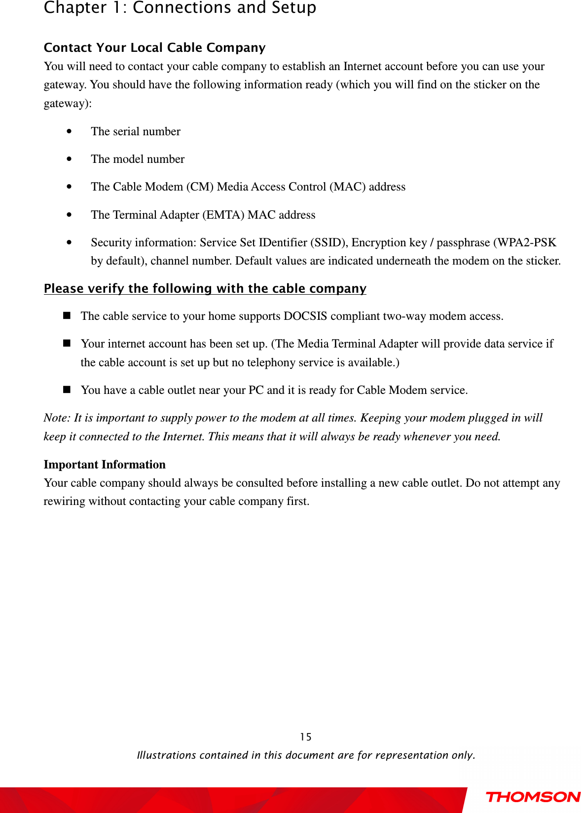  Chapter 1: Connections and Setup  Illustrations contained in this document are for representation only.  15 Contact Your Local Cable Company You will need to contact your cable company to establish an Internet account before you can use your gateway. You should have the following information ready (which you will find on the sticker on the gateway): • The serial number • The model number • The Cable Modem (CM) Media Access Control (MAC) address • The Terminal Adapter (EMTA) MAC address • Security information: Service Set IDentifier (SSID), Encryption key / passphrase (WPA2-PSK by default), channel number. Default values are indicated underneath the modem on the sticker. Please verify the following with the cable company  The cable service to your home supports DOCSIS compliant two-way modem access.  Your internet account has been set up. (The Media Terminal Adapter will provide data service if the cable account is set up but no telephony service is available.)    You have a cable outlet near your PC and it is ready for Cable Modem service. Note: It is important to supply power to the modem at all times. Keeping your modem plugged in will keep it connected to the Internet. This means that it will always be ready whenever you need.   Important Information Your cable company should always be consulted before installing a new cable outlet. Do not attempt any rewiring without contacting your cable company first. 