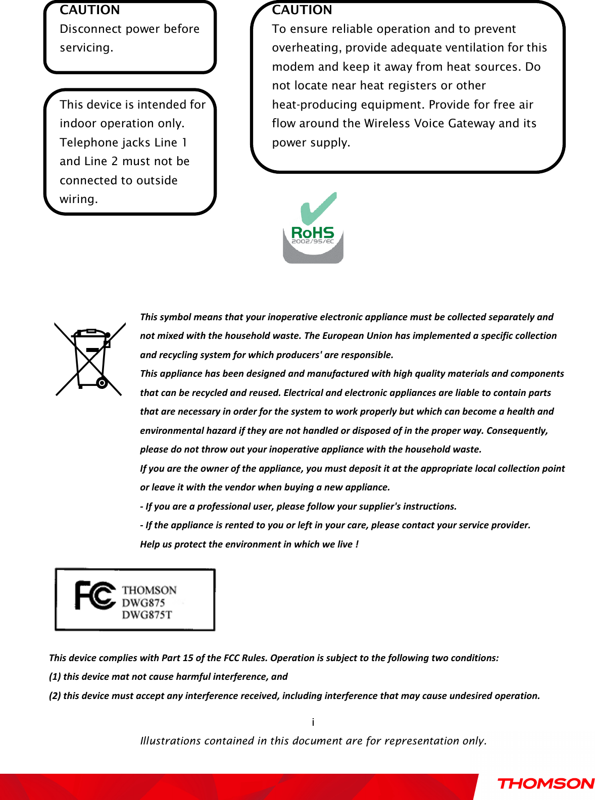    Illustrations contained in this document are for representation only.  i CAUTION Disconnect power before servicing.  This device is intended for indoor operation only. Telephone jacks Line 1 and Line 2 must not be connected to outside wiring. CAUTION To ensure reliable operation and to prevent overheating, provide adequate ventilation for this modem and keep it away from heat sources. Do not locate near heat registers or other heat-producing equipment. Provide for free air flow around the Wireless Voice Gateway and its power supply.         This symbol means that your inoperative electronic appliance must be collected separately and not mixed with the household waste. The European Union has implemented a specific collection and recycling system for which producers&apos; are responsible. This appliance has been designed and manufactured with high quality materials and components that can be recycled and reused. Electrical and electronic appliances are liable to contain parts that are necessary in order for the system to work properly but which can become a health and environmental hazard if they are not handled or disposed of in the proper way. Consequently, please do not throw out your inoperative appliance with the household waste. If you are the owner of the appliance, you must deposit it at the appropriate local collection point or leave it with the vendor when buying a new appliance. - If you are a professional user, please follow your supplier&apos;s instructions. - If the appliance is rented to you or left in your care, please contact your service provider. Help us protect the environment in which we live !  This device complies with Part 15 of the FCC Rules. Operation is subject to the following two conditions:   (1) this device mat not cause harmful interference, and   (2) this device must accept any interference received, including interference that may cause undesired operation.   