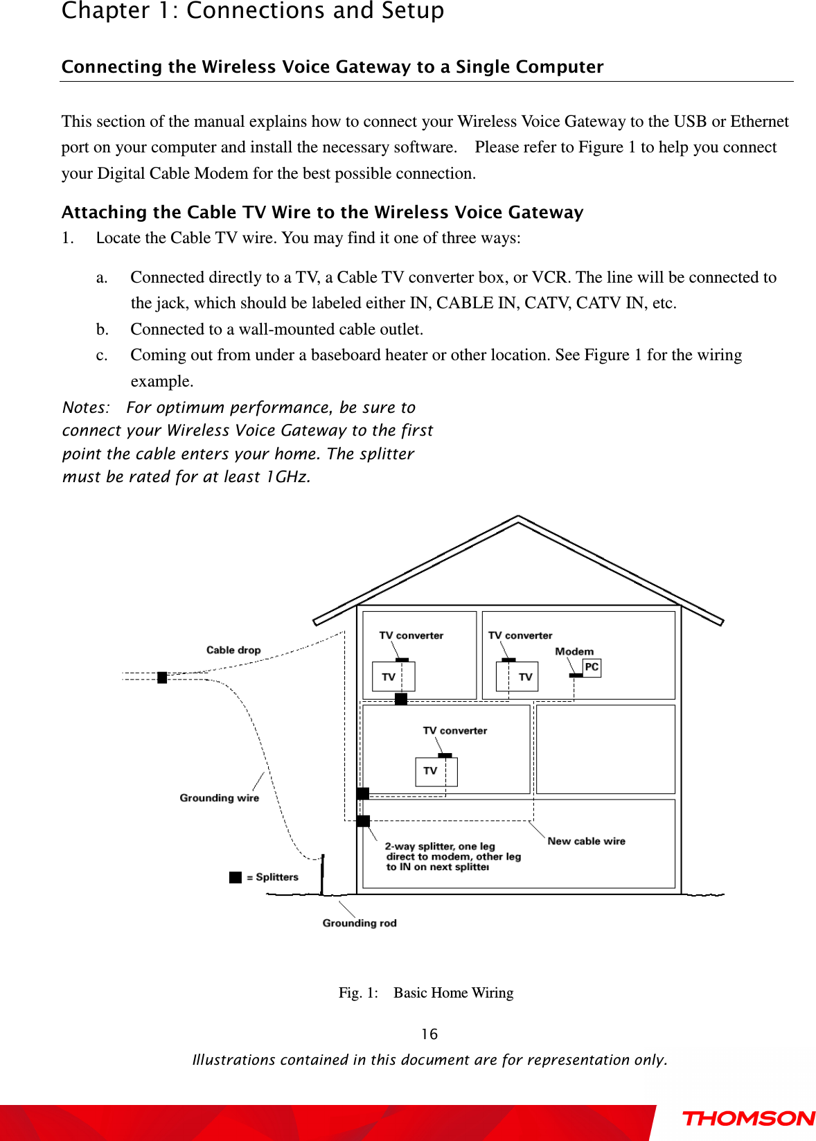  Chapter 1: Connections and Setup  Illustrations contained in this document are for representation only.  16 Connecting the Wireless Voice Gateway to a Single Computer This section of the manual explains how to connect your Wireless Voice Gateway to the USB or Ethernet port on your computer and install the necessary software.    Please refer to Figure 1 to help you connect your Digital Cable Modem for the best possible connection. Attaching the Cable TV Wire to the Wireless Voice Gateway 1. Locate the Cable TV wire. You may find it one of three ways: a. Connected directly to a TV, a Cable TV converter box, or VCR. The line will be connected to the jack, which should be labeled either IN, CABLE IN, CATV, CATV IN, etc. b. Connected to a wall-mounted cable outlet. c. Coming out from under a baseboard heater or other location. See Figure 1 for the wiring example. Notes:    For optimum performance, be sure to connect your Wireless Voice Gateway to the first point the cable enters your home. The splitter must be rated for at least 1GHz.  Fig. 1:    Basic Home Wiring 