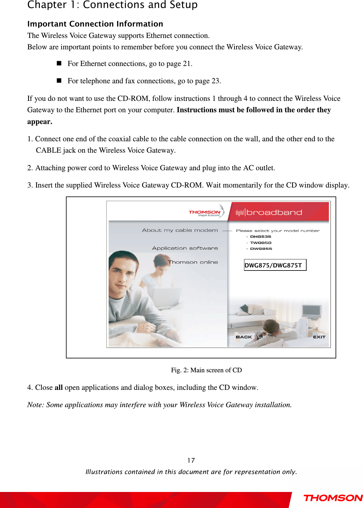  Chapter 1: Connections and Setup  Illustrations contained in this document are for representation only.  17Important Connection Information The Wireless Voice Gateway supports Ethernet connection. Below are important points to remember before you connect the Wireless Voice Gateway.  For Ethernet connections, go to page 21.  For telephone and fax connections, go to page 23. If you do not want to use the CD-ROM, follow instructions 1 through 4 to connect the Wireless Voice Gateway to the Ethernet port on your computer. Instructions must be followed in the order they appear. 1. Connect one end of the coaxial cable to the cable connection on the wall, and the other end to the CABLE jack on the Wireless Voice Gateway. 2. Attaching power cord to Wireless Voice Gateway and plug into the AC outlet. 3. Insert the supplied Wireless Voice Gateway CD-ROM. Wait momentarily for the CD window display.  Fig. 2: Main screen of CD 4. Close all open applications and dialog boxes, including the CD window. Note: Some applications may interfere with your Wireless Voice Gateway installation.  DWG875/DWG875T 