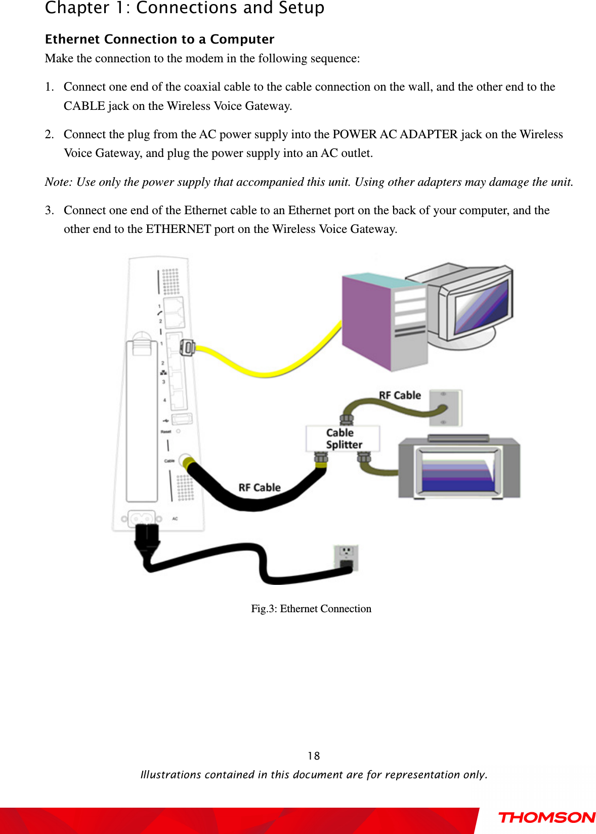  Chapter 1: Connections and Setup  Illustrations contained in this document are for representation only.  18Ethernet Connection to a Computer Make the connection to the modem in the following sequence: 1. Connect one end of the coaxial cable to the cable connection on the wall, and the other end to the CABLE jack on the Wireless Voice Gateway. 2. Connect the plug from the AC power supply into the POWER AC ADAPTER jack on the Wireless Voice Gateway, and plug the power supply into an AC outlet. Note: Use only the power supply that accompanied this unit. Using other adapters may damage the unit. 3. Connect one end of the Ethernet cable to an Ethernet port on the back of your computer, and the other end to the ETHERNET port on the Wireless Voice Gateway.  Fig.3: Ethernet Connection  