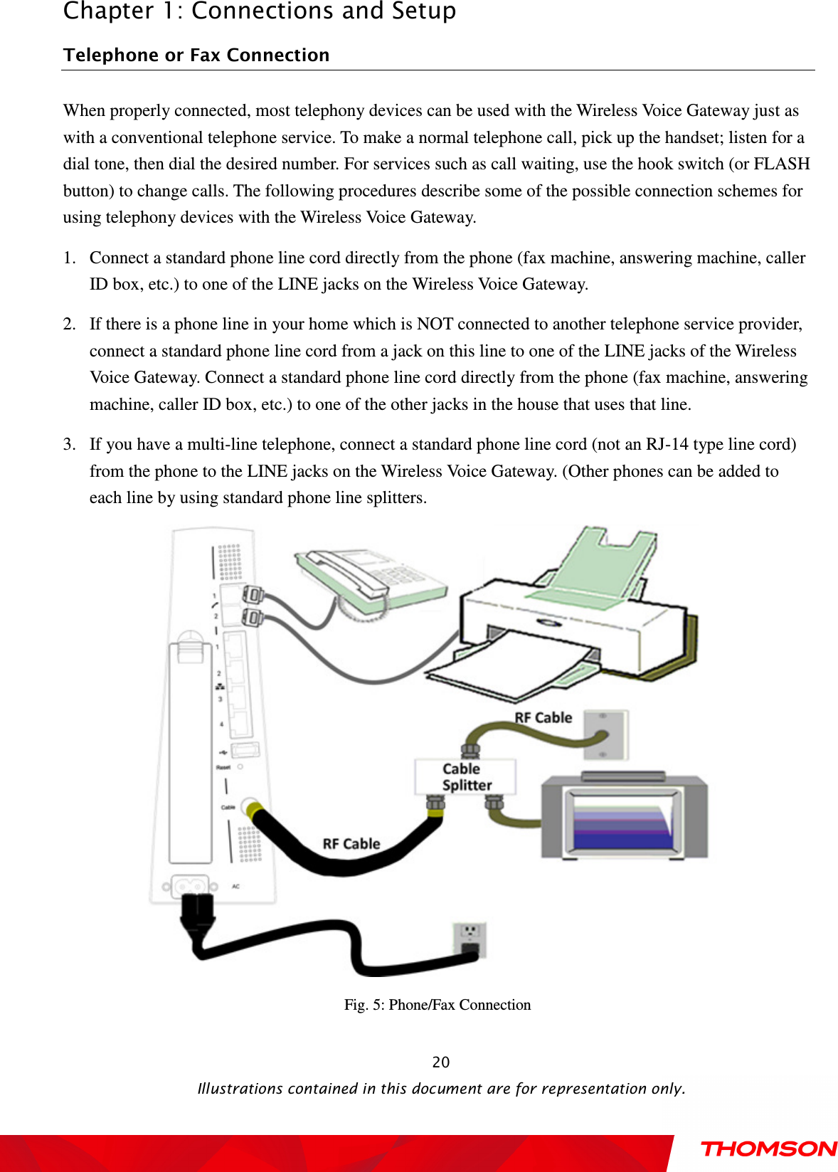  Chapter 1: Connections and Setup  Illustrations contained in this document are for representation only.  20Telephone or Fax Connection When properly connected, most telephony devices can be used with the Wireless Voice Gateway just as with a conventional telephone service. To make a normal telephone call, pick up the handset; listen for a dial tone, then dial the desired number. For services such as call waiting, use the hook switch (or FLASH button) to change calls. The following procedures describe some of the possible connection schemes for using telephony devices with the Wireless Voice Gateway. 1. Connect a standard phone line cord directly from the phone (fax machine, answering machine, caller ID box, etc.) to one of the LINE jacks on the Wireless Voice Gateway. 2. If there is a phone line in your home which is NOT connected to another telephone service provider, connect a standard phone line cord from a jack on this line to one of the LINE jacks of the Wireless Voice Gateway. Connect a standard phone line cord directly from the phone (fax machine, answering machine, caller ID box, etc.) to one of the other jacks in the house that uses that line. 3. If you have a multi-line telephone, connect a standard phone line cord (not an RJ-14 type line cord) from the phone to the LINE jacks on the Wireless Voice Gateway. (Other phones can be added to each line by using standard phone line splitters.  Fig. 5: Phone/Fax Connection 