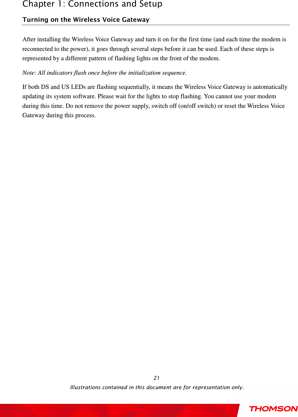  Chapter 1: Connections and Setup  Illustrations contained in this document are for representation only.  21Turning on the Wireless Voice Gateway After installing the Wireless Voice Gateway and turn it on for the first time (and each time the modem is reconnected to the power), it goes through several steps before it can be used. Each of these steps is represented by a different pattern of flashing lights on the front of the modem. Note: All indicators flash once before the initialization sequence. If both DS and US LEDs are flashing sequentially, it means the Wireless Voice Gateway is automatically updating its system software. Please wait for the lights to stop flashing. You cannot use your modem during this time. Do not remove the power supply, switch off (on/off switch) or reset the Wireless Voice Gateway during this process. 