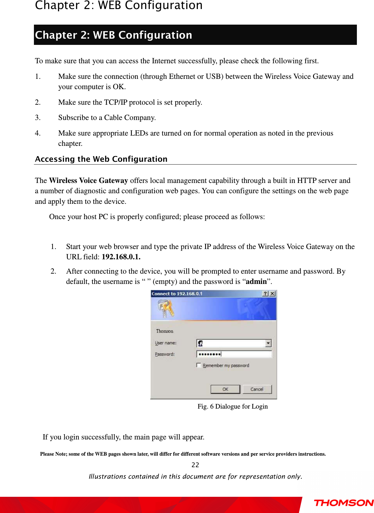  Chapter 2: WEB Configuration  Illustrations contained in this document are for representation only.  22Chapter 2: WEB Configuration To make sure that you can access the Internet successfully, please check the following first. 1. Make sure the connection (through Ethernet or USB) between the Wireless Voice Gateway and your computer is OK. 2. Make sure the TCP/IP protocol is set properly. 3. Subscribe to a Cable Company. 4. Make sure appropriate LEDs are turned on for normal operation as noted in the previous chapter. Accessing the Web Configuration The Wireless Voice Gateway offers local management capability through a built in HTTP server and a number of diagnostic and configuration web pages. You can configure the settings on the web page and apply them to the device. Once your host PC is properly configured; please proceed as follows:  1. Start your web browser and type the private IP address of the Wireless Voice Gateway on the URL field: 192.168.0.1. 2. After connecting to the device, you will be prompted to enter username and password. By default, the username is “ ” (empty) and the password is “admin”.    Fig. 6 Dialogue for Login  If you login successfully, the main page will appear. Please Note; some of the WEB pages shown later, will differ for different software versions and per service providers instructions. 