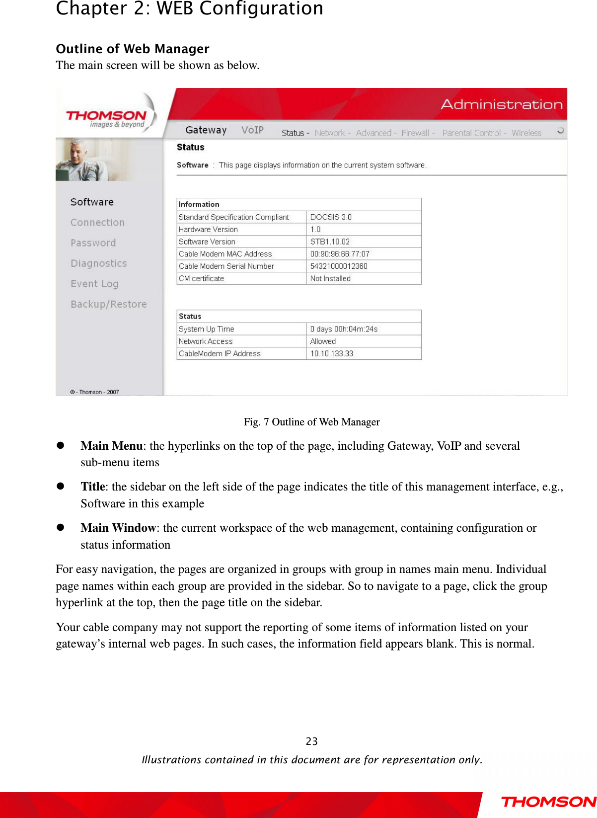  Chapter 2: WEB Configuration  Illustrations contained in this document are for representation only.  23Outline of Web Manager The main screen will be shown as below.  Fig. 7 Outline of Web Manager  Main Menu: the hyperlinks on the top of the page, including Gateway, VoIP and several sub-menu items  Title: the sidebar on the left side of the page indicates the title of this management interface, e.g., Software in this example  Main Window: the current workspace of the web management, containing configuration or status information For easy navigation, the pages are organized in groups with group in names main menu. Individual page names within each group are provided in the sidebar. So to navigate to a page, click the group hyperlink at the top, then the page title on the sidebar.     Your cable company may not support the reporting of some items of information listed on your gateway’s internal web pages. In such cases, the information field appears blank. This is normal. 