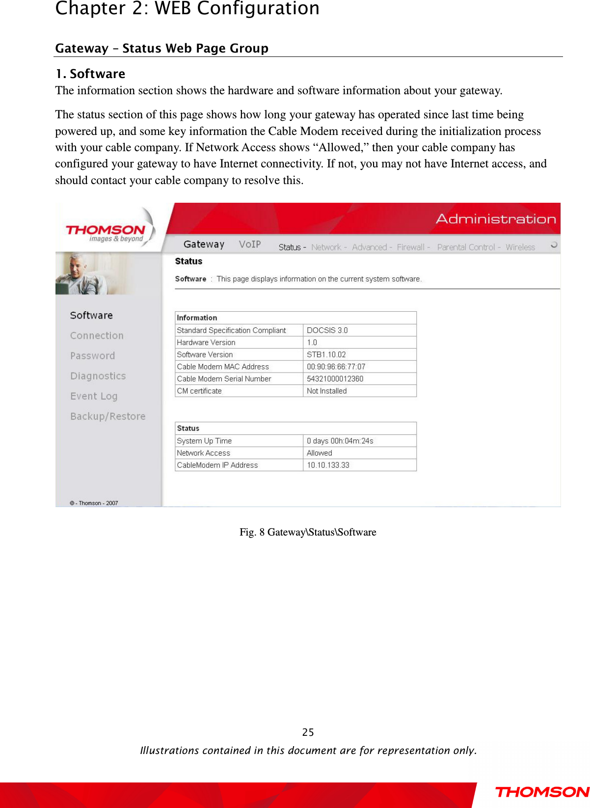  Chapter 2: WEB Configuration  Illustrations contained in this document are for representation only.  25Gateway – Status Web Page Group 1. Software The information section shows the hardware and software information about your gateway.   The status section of this page shows how long your gateway has operated since last time being powered up, and some key information the Cable Modem received during the initialization process with your cable company. If Network Access shows “Allowed,” then your cable company has configured your gateway to have Internet connectivity. If not, you may not have Internet access, and should contact your cable company to resolve this.    Fig. 8 Gateway\Status\Software  