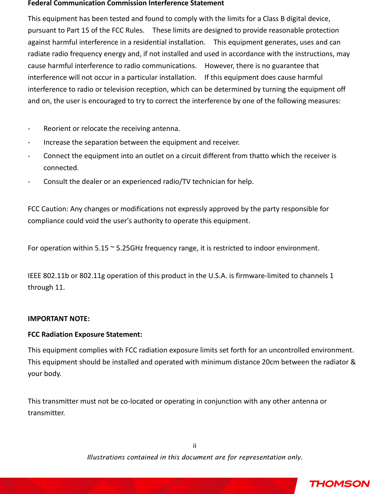    Illustrations contained in this document are for representation only.  ii Federal Communication Commission Interference Statement This equipment has been tested and found to comply with the limits for a Class B digital device, pursuant to Part 15 of the FCC Rules.    These limits are designed to provide reasonable protection against harmful interference in a residential installation.    This equipment generates, uses and can radiate radio frequency energy and, if not installed and used in accordance with the instructions, may cause harmful interference to radio communications.    However, there is no guarantee that interference will not occur in a particular installation.    If this equipment does cause harmful interference to radio or television reception, which can be determined by turning the equipment off and on, the user is encouraged to try to correct the interference by one of the following measures:  - Reorient or relocate the receiving antenna. - Increase the separation between the equipment and receiver. - Connect the equipment into an outlet on a circuit different from thatto which the receiver is connected. - Consult the dealer or an experienced radio/TV technician for help.  FCC Caution: Any changes or modifications not expressly approved by the party responsible for compliance could void the user&apos;s authority to operate this equipment.  For operation within 5.15 ~ 5.25GHz frequency range, it is restricted to indoor environment.  IEEE 802.11b or 802.11g operation of this product in the U.S.A. is firmware-limited to channels 1 through 11.  IMPORTANT NOTE: FCC Radiation Exposure Statement: This equipment complies with FCC radiation exposure limits set forth for an uncontrolled environment. This equipment should be installed and operated with minimum distance 20cm between the radiator &amp; your body.  This transmitter must not be co-located or operating in conjunction with any other antenna or transmitter.  
