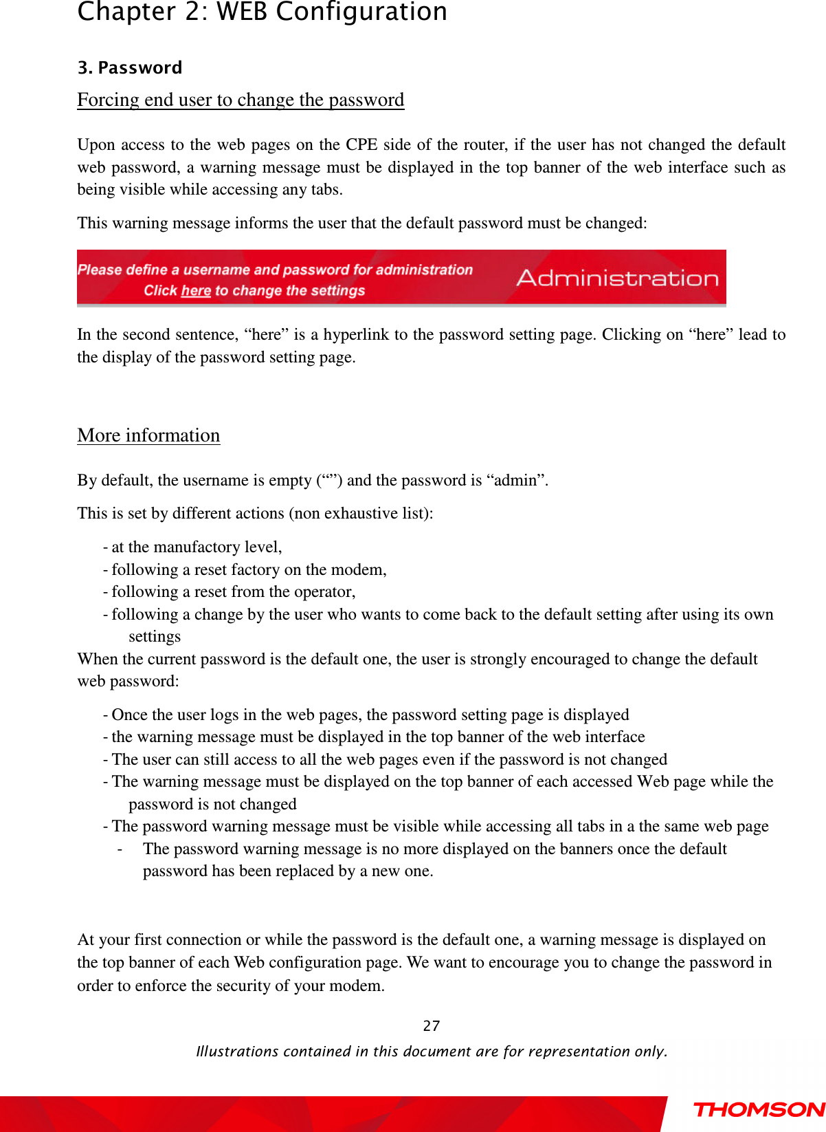  Chapter 2: WEB Configuration  Illustrations contained in this document are for representation only.  273. Password Forcing end user to change the password Upon access to the web pages on the CPE side of the router, if the user has not changed the default web password, a warning message must be displayed in the top banner of the web interface such as being visible while accessing any tabs. This warning message informs the user that the default password must be changed:    In the second sentence, “here” is a hyperlink to the password setting page. Clicking on “here” lead to the display of the password setting page.  More information By default, the username is empty (“”) and the password is “admin”. This is set by different actions (non exhaustive list): - at the manufactory level,   - following a reset factory on the modem,   - following a reset from the operator,   - following a change by the user who wants to come back to the default setting after using its own settings When the current password is the default one, the user is strongly encouraged to change the default web password: - Once the user logs in the web pages, the password setting page is displayed - the warning message must be displayed in the top banner of the web interface   - The user can still access to all the web pages even if the password is not changed - The warning message must be displayed on the top banner of each accessed Web page while the password is not changed - The password warning message must be visible while accessing all tabs in a the same web page - The password warning message is no more displayed on the banners once the default password has been replaced by a new one.  At your first connection or while the password is the default one, a warning message is displayed on the top banner of each Web configuration page. We want to encourage you to change the password in order to enforce the security of your modem. 