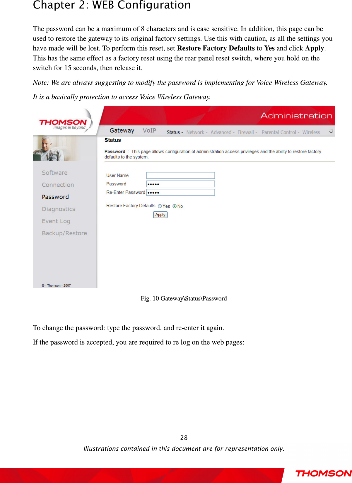  Chapter 2: WEB Configuration  Illustrations contained in this document are for representation only.  28The password can be a maximum of 8 characters and is case sensitive. In addition, this page can be used to restore the gateway to its original factory settings. Use this with caution, as all the settings you have made will be lost. To perform this reset, set Restore Factory Defaults to Yes and click Apply. This has the same effect as a factory reset using the rear panel reset switch, where you hold on the switch for 15 seconds, then release it. Note: We are always suggesting to modify the password is implementing for Voice Wireless Gateway. It is a basically protection to access Voice Wireless Gateway.  Fig. 10 Gateway\Status\Password  To change the password: type the password, and re-enter it again. If the password is accepted, you are required to re log on the web pages: 