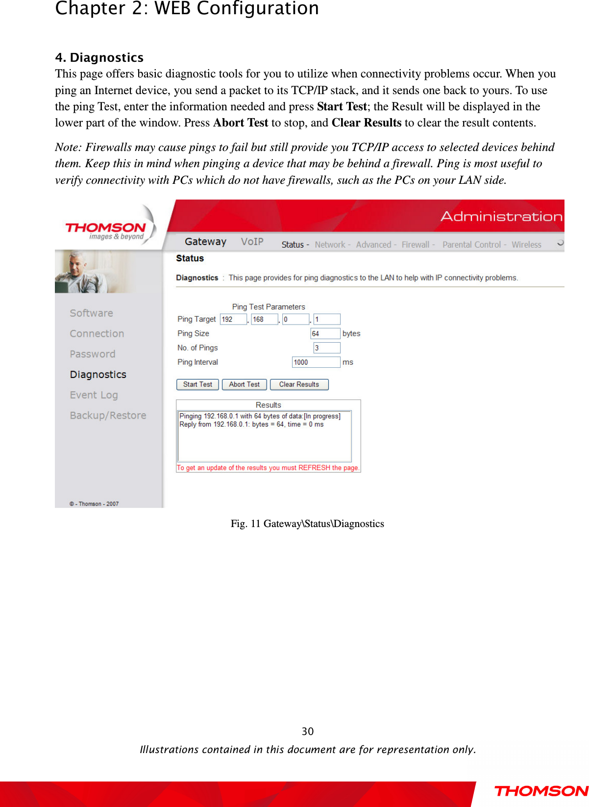  Chapter 2: WEB Configuration  Illustrations contained in this document are for representation only.  30 4. Diagnostics This page offers basic diagnostic tools for you to utilize when connectivity problems occur. When you ping an Internet device, you send a packet to its TCP/IP stack, and it sends one back to yours. To use the ping Test, enter the information needed and press Start Test; the Result will be displayed in the lower part of the window. Press Abort Test to stop, and Clear Results to clear the result contents.   Note: Firewalls may cause pings to fail but still provide you TCP/IP access to selected devices behind them. Keep this in mind when pinging a device that may be behind a firewall. Ping is most useful to verify connectivity with PCs which do not have firewalls, such as the PCs on your LAN side.  Fig. 11 Gateway\Status\Diagnostics 