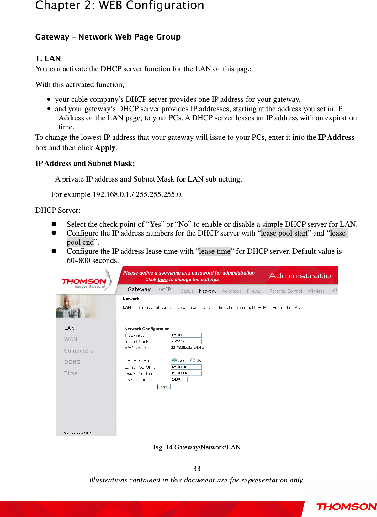  Chapter 2: WEB Configuration  Illustrations contained in this document are for representation only.  33 Gateway – Network Web Page Group    1. LAN You can activate the DHCP server function for the LAN on this page.   With this activated function,   •   your cable company’s DHCP server provides one IP address for your gateway,   •   and your gateway’s DHCP server provides IP addresses, starting at the address you set in IP Address on the LAN page, to your PCs. A DHCP server leases an IP address with an expiration time. To change the lowest IP address that your gateway will issue to your PCs, enter it into the IP Address box and then click Apply. IP Address and Subnet Mask:  A private IP address and Subnet Mask for LAN sub netting. For example 192.168.0.1./ 255.255.255.0. DHCP Server:   Select the check point of “Yes” or “No” to enable or disable a simple DHCP server for LAN.  Configure the IP address numbers for the DHCP server with “lease pool start” and “lease pool end”.  Configure the IP address lease time with “lease time” for DHCP server. Default value is 604800 seconds.  Fig. 14 Gateway\Network\LAN 