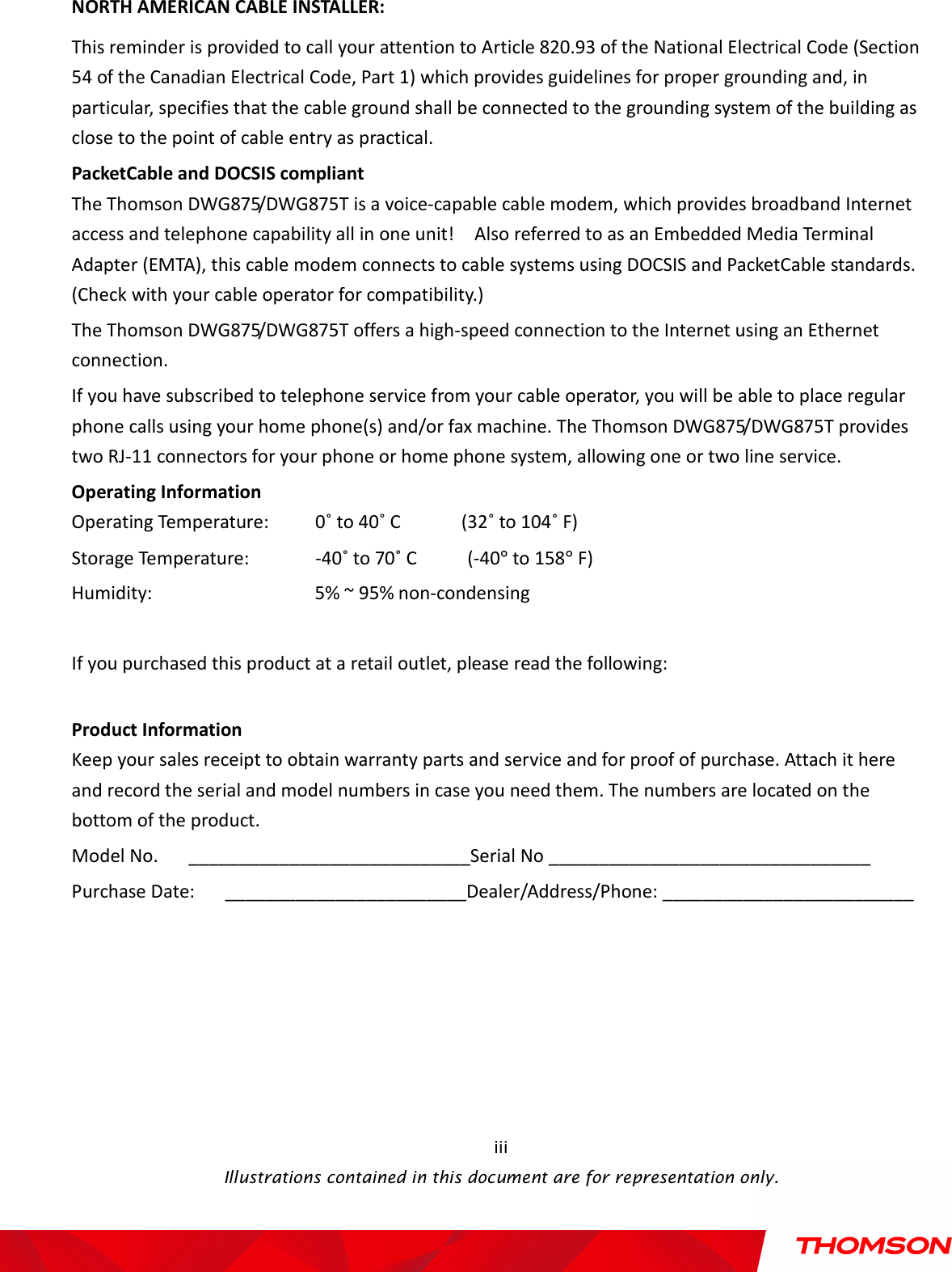    Illustrations contained in this document are for representation only.  iii NORTH AMERICAN CABLE INSTALLER: This reminder is provided to call your attention to Article 820.93 of the National Electrical Code (Section 54 of the Canadian Electrical Code, Part 1) which provides guidelines for proper grounding and, in particular, specifies that the cable ground shall be connected to the grounding system of the building as close to the point of cable entry as practical. PacketCable and DOCSIS compliant         The Thomson DWG875/DWG875T is a voice-capable cable modem, which provides broadband Internet access and telephone capability all in one unit!    Also referred to as an Embedded Media Terminal Adapter (EMTA), this cable modem connects to cable systems using DOCSIS and PacketCable standards. (Check with your cable operator for compatibility.) The Thomson DWG875/DWG875T offers a high-speed connection to the Internet using an Ethernet connection. If you have subscribed to telephone service from your cable operator, you will be able to place regular phone calls using your home phone(s) and/or fax machine. The Thomson DWG875/DWG875T provides two RJ-11 connectors for your phone or home phone system, allowing one or two line service. Operating Information Operating Temperature:    0˚ to 40˚ C            (32˚ to 104˚ F) Storage Temperature:    -40˚ to 70˚ C          (-40° to 158° F) Humidity:               5% ~ 95% non-condensing  If you purchased this product at a retail outlet, please read the following:  Product Information Keep your sales receipt to obtain warranty parts and service and for proof of purchase. Attach it here and record the serial and model numbers in case you need them. The numbers are located on the bottom of the product. Model No.      ____________________________Serial No ________________________________ Purchase Date:      ________________________Dealer/Address/Phone: _________________________ 