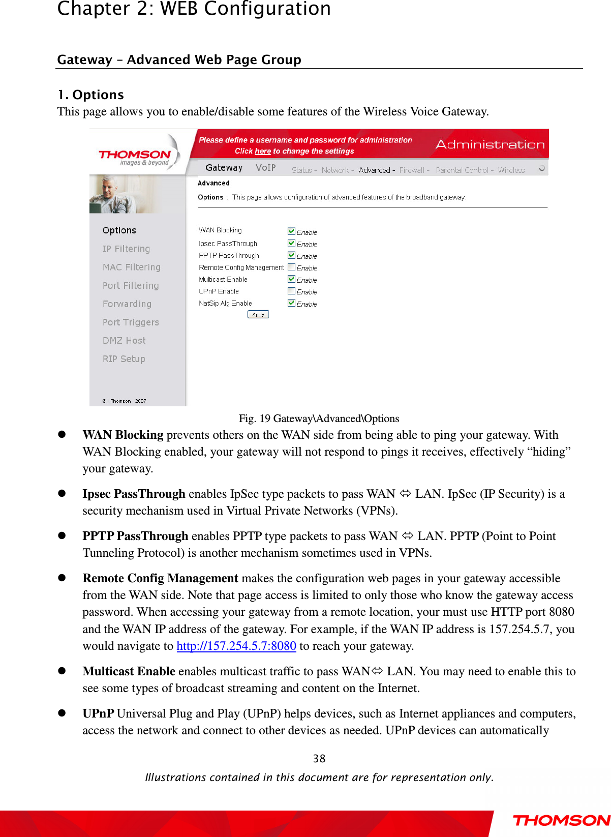  Chapter 2: WEB Configuration  Illustrations contained in this document are for representation only.  38 Gateway – Advanced Web Page Group 1. Options This page allows you to enable/disable some features of the Wireless Voice Gateway.  Fig. 19 Gateway\Advanced\Options  WAN Blocking prevents others on the WAN side from being able to ping your gateway. With WAN Blocking enabled, your gateway will not respond to pings it receives, effectively “hiding” your gateway.  Ipsec PassThrough enables IpSec type packets to pass WAN  LAN. IpSec (IP Security) is a security mechanism used in Virtual Private Networks (VPNs).    PPTP PassThrough enables PPTP type packets to pass WAN  LAN. PPTP (Point to Point Tunneling Protocol) is another mechanism sometimes used in VPNs.    Remote Config Management makes the configuration web pages in your gateway accessible from the WAN side. Note that page access is limited to only those who know the gateway access password. When accessing your gateway from a remote location, your must use HTTP port 8080 and the WAN IP address of the gateway. For example, if the WAN IP address is 157.254.5.7, you would navigate to http://157.254.5.7:8080 to reach your gateway.  Multicast Enable enables multicast traffic to pass WAN LAN. You may need to enable this to see some types of broadcast streaming and content on the Internet.  UPnP Universal Plug and Play (UPnP) helps devices, such as Internet appliances and computers, access the network and connect to other devices as needed. UPnP devices can automatically 