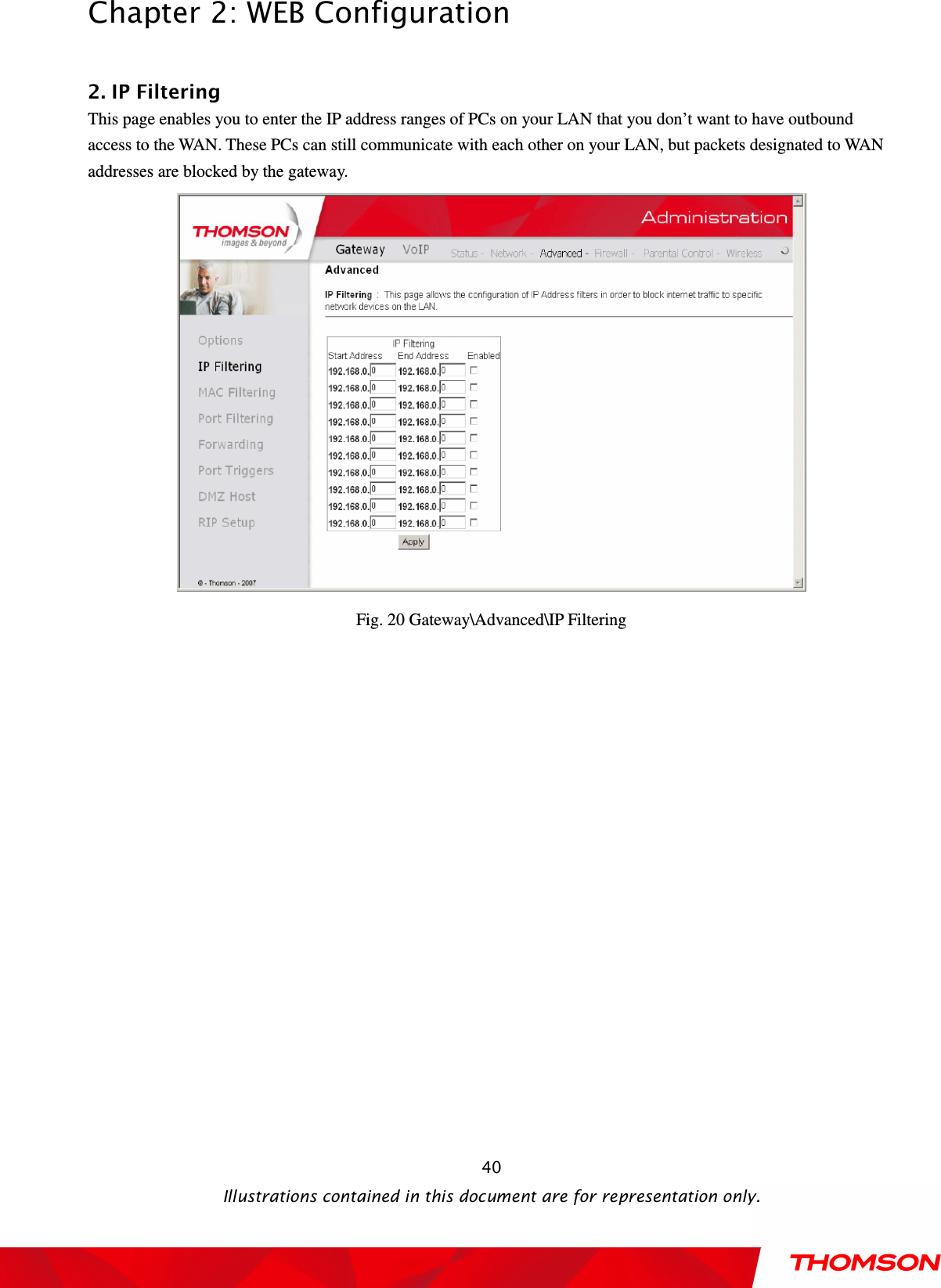  Chapter 2: WEB Configuration  Illustrations contained in this document are for representation only.  40 2. IP Filtering This page enables you to enter the IP address ranges of PCs on your LAN that you don’t want to have outbound access to the WAN. These PCs can still communicate with each other on your LAN, but packets designated to WAN addresses are blocked by the gateway.    Fig. 20 Gateway\Advanced\IP Filtering  