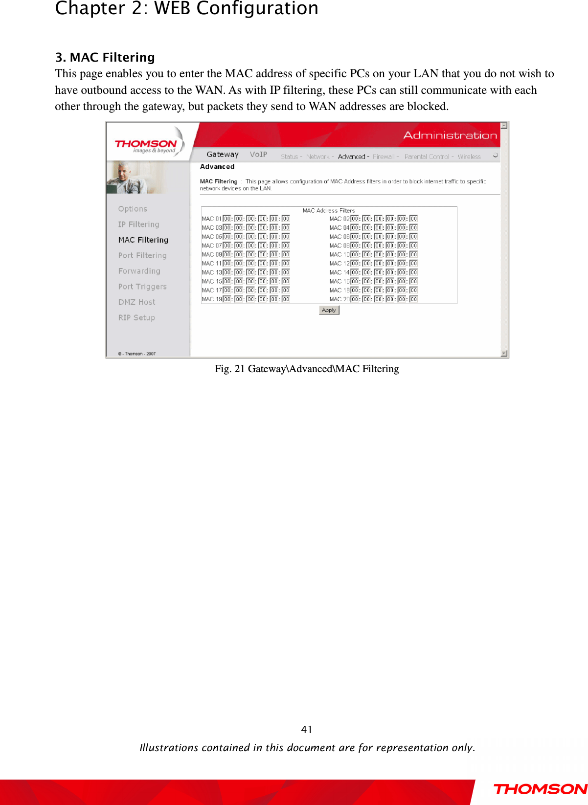  Chapter 2: WEB Configuration  Illustrations contained in this document are for representation only.  41 3. MAC Filtering This page enables you to enter the MAC address of specific PCs on your LAN that you do not wish to have outbound access to the WAN. As with IP filtering, these PCs can still communicate with each other through the gateway, but packets they send to WAN addresses are blocked.  Fig. 21 Gateway\Advanced\MAC Filtering  