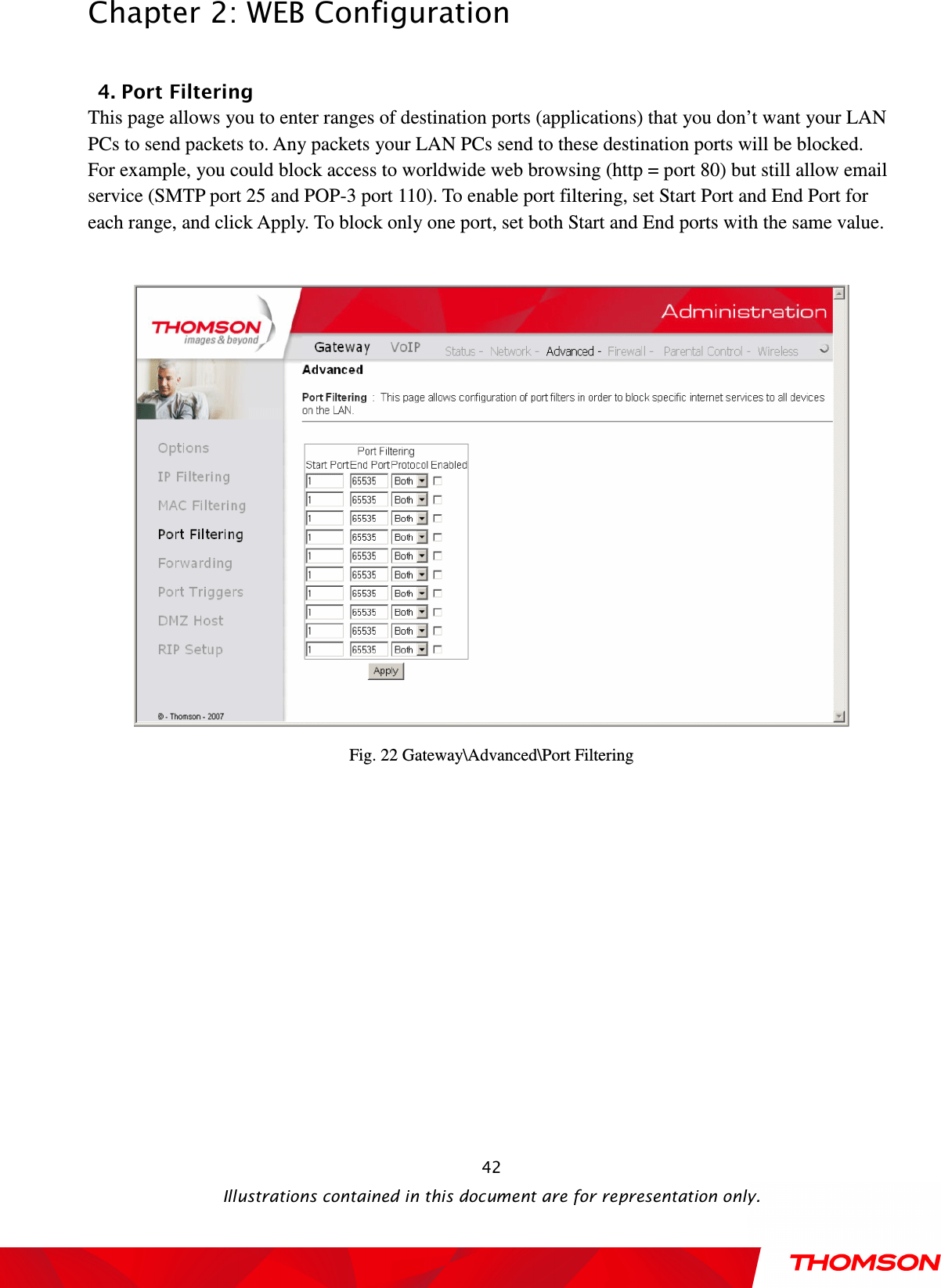  Chapter 2: WEB Configuration  Illustrations contained in this document are for representation only.  42 4. Port Filtering This page allows you to enter ranges of destination ports (applications) that you don’t want your LAN PCs to send packets to. Any packets your LAN PCs send to these destination ports will be blocked. For example, you could block access to worldwide web browsing (http = port 80) but still allow email service (SMTP port 25 and POP-3 port 110). To enable port filtering, set Start Port and End Port for each range, and click Apply. To block only one port, set both Start and End ports with the same value.     Fig. 22 Gateway\Advanced\Port Filtering  