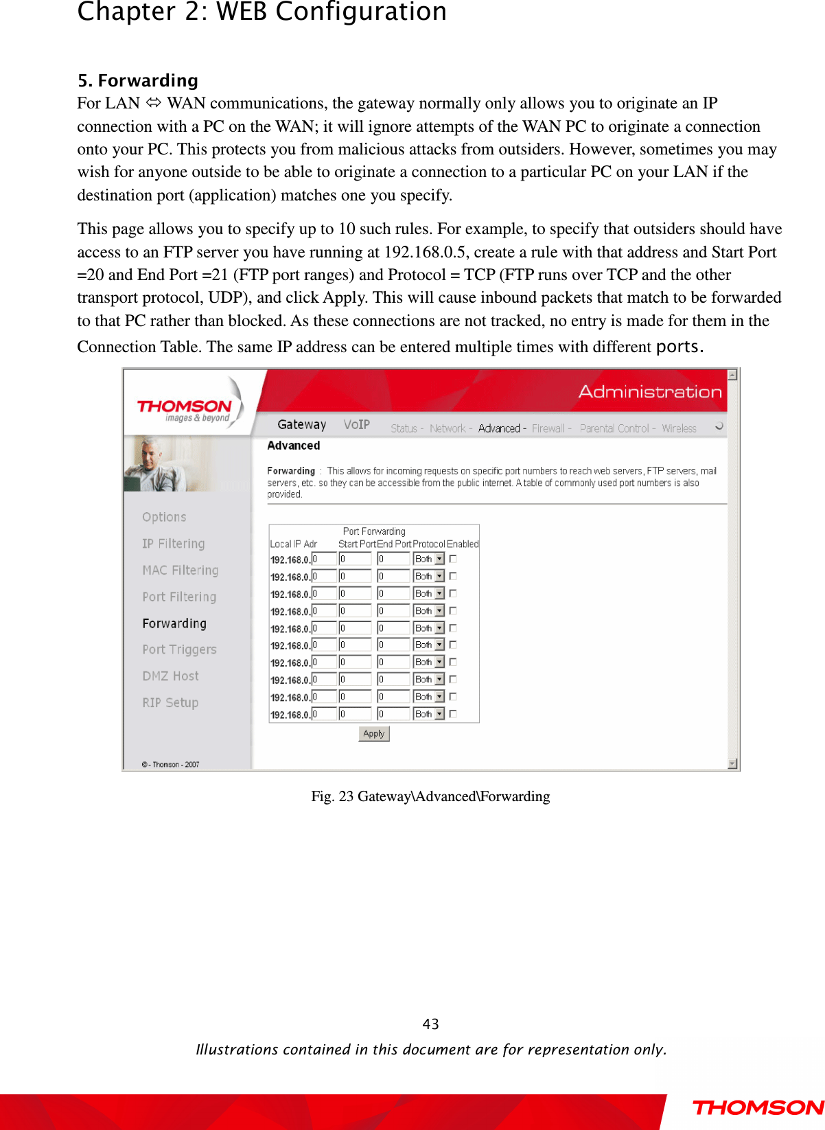  Chapter 2: WEB Configuration  Illustrations contained in this document are for representation only.  43 5. Forwarding For LAN  WAN communications, the gateway normally only allows you to originate an IP connection with a PC on the WAN; it will ignore attempts of the WAN PC to originate a connection onto your PC. This protects you from malicious attacks from outsiders. However, sometimes you may wish for anyone outside to be able to originate a connection to a particular PC on your LAN if the destination port (application) matches one you specify. This page allows you to specify up to 10 such rules. For example, to specify that outsiders should have access to an FTP server you have running at 192.168.0.5, create a rule with that address and Start Port =20 and End Port =21 (FTP port ranges) and Protocol = TCP (FTP runs over TCP and the other transport protocol, UDP), and click Apply. This will cause inbound packets that match to be forwarded to that PC rather than blocked. As these connections are not tracked, no entry is made for them in the Connection Table. The same IP address can be entered multiple times with different ports.  Fig. 23 Gateway\Advanced\Forwarding  