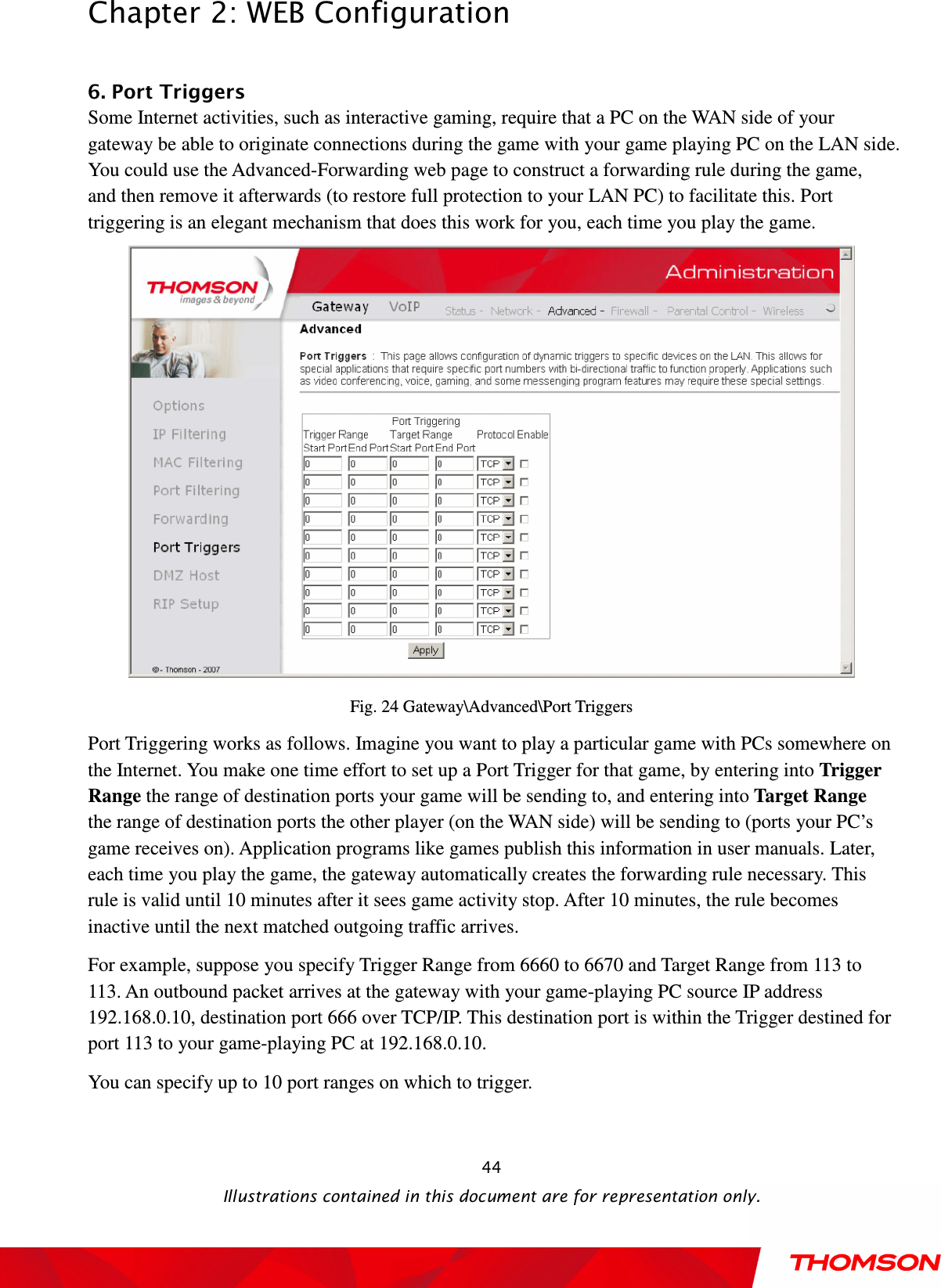  Chapter 2: WEB Configuration  Illustrations contained in this document are for representation only.  44 6. Port Triggers           Some Internet activities, such as interactive gaming, require that a PC on the WAN side of your gateway be able to originate connections during the game with your game playing PC on the LAN side. You could use the Advanced-Forwarding web page to construct a forwarding rule during the game, and then remove it afterwards (to restore full protection to your LAN PC) to facilitate this. Port triggering is an elegant mechanism that does this work for you, each time you play the game.  Fig. 24 Gateway\Advanced\Port Triggers Port Triggering works as follows. Imagine you want to play a particular game with PCs somewhere on the Internet. You make one time effort to set up a Port Trigger for that game, by entering into Trigger Range the range of destination ports your game will be sending to, and entering into Target Range the range of destination ports the other player (on the WAN side) will be sending to (ports your PC’s game receives on). Application programs like games publish this information in user manuals. Later, each time you play the game, the gateway automatically creates the forwarding rule necessary. This rule is valid until 10 minutes after it sees game activity stop. After 10 minutes, the rule becomes inactive until the next matched outgoing traffic arrives. For example, suppose you specify Trigger Range from 6660 to 6670 and Target Range from 113 to 113. An outbound packet arrives at the gateway with your game-playing PC source IP address 192.168.0.10, destination port 666 over TCP/IP. This destination port is within the Trigger destined for port 113 to your game-playing PC at 192.168.0.10.   You can specify up to 10 port ranges on which to trigger.  