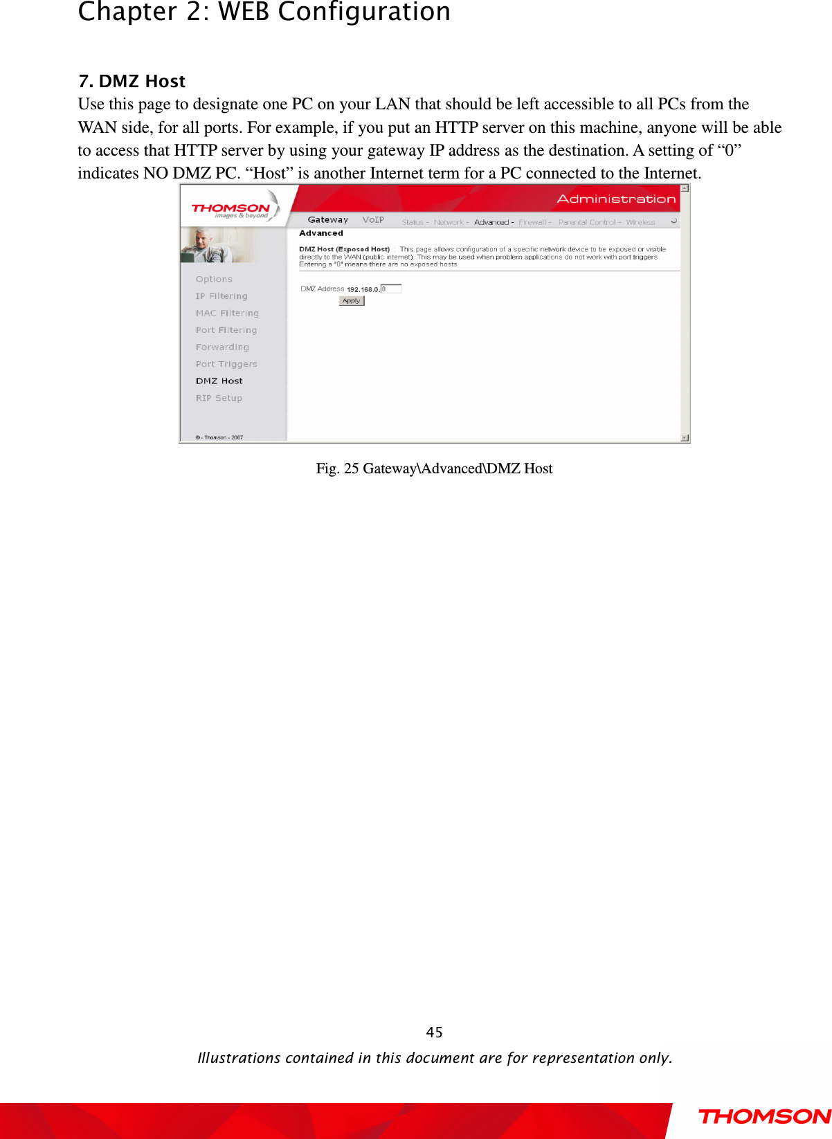  Chapter 2: WEB Configuration  Illustrations contained in this document are for representation only.  45 7. DMZ Host Use this page to designate one PC on your LAN that should be left accessible to all PCs from the WAN side, for all ports. For example, if you put an HTTP server on this machine, anyone will be able to access that HTTP server by using your gateway IP address as the destination. A setting of “0” indicates NO DMZ PC. “Host” is another Internet term for a PC connected to the Internet.  Fig. 25 Gateway\Advanced\DMZ Host  