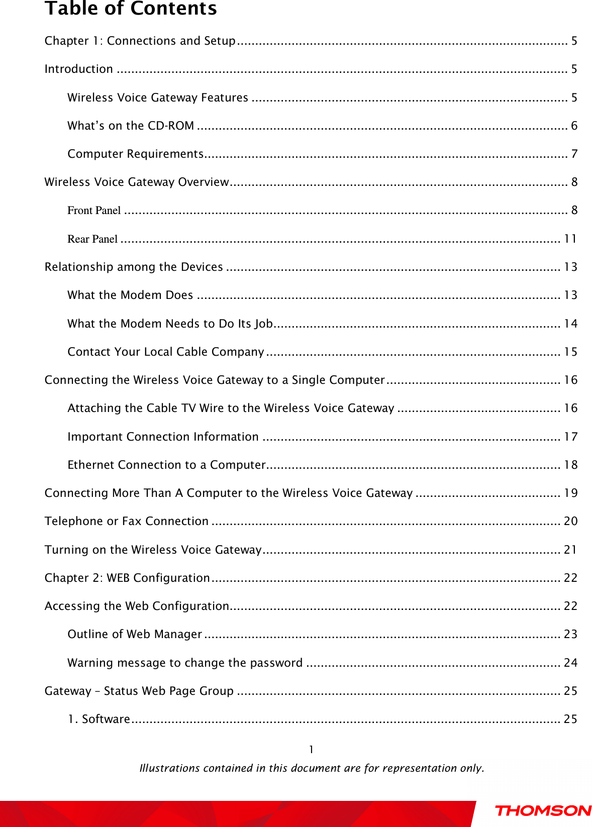  Table of Contents  Illustrations contained in this document are for representation only.  1Chapter 1: Connections and Setup ........................................................................................... 5 Introduction ............................................................................................................................ 5 Wireless Voice Gateway Features ....................................................................................... 5 What’s on the CD-ROM ...................................................................................................... 6 Computer Requirements .................................................................................................... 7 Wireless Voice Gateway Overview ............................................................................................. 8 Front Panel .......................................................................................................................... 8 Rear Panel ......................................................................................................................... 11 Relationship among the Devices ............................................................................................ 13 What the Modem Does .................................................................................................... 13 What the Modem Needs to Do Its Job ............................................................................... 14 Contact Your Local Cable Company ................................................................................. 15 Connecting the Wireless Voice Gateway to a Single Computer ................................................ 16 Attaching the Cable TV Wire to the Wireless Voice Gateway ............................................. 16 Important Connection Information .................................................................................. 17 Ethernet Connection to a Computer ................................................................................. 18 Connecting More Than A Computer to the Wireless Voice Gateway ........................................ 19 Telephone or Fax Connection ................................................................................................ 20 Turning on the Wireless Voice Gateway .................................................................................. 21 Chapter 2: WEB Configuration ................................................................................................ 22 Accessing the Web Configuration ........................................................................................... 22 Outline of Web Manager .................................................................................................. 23 Warning message to change the password ...................................................................... 24 Gateway – Status Web Page Group ......................................................................................... 25 1. Software ...................................................................................................................... 25 