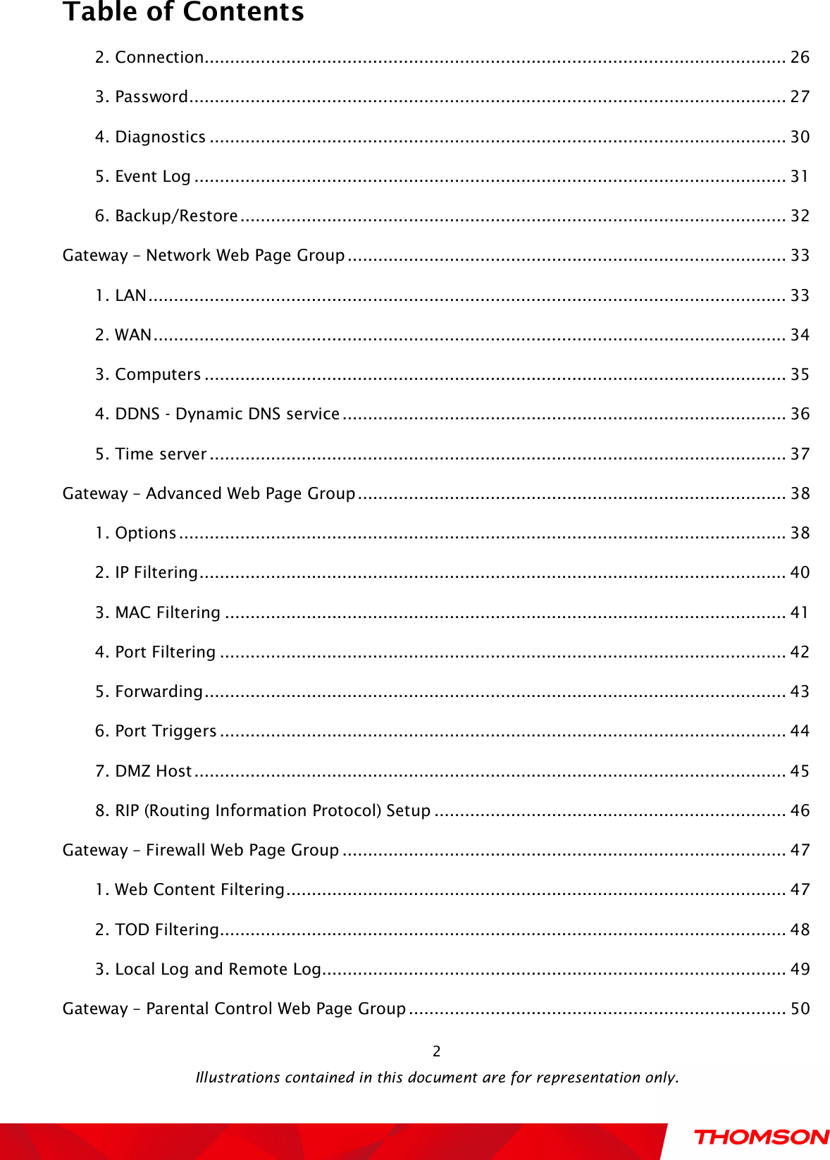  Table of Contents  Illustrations contained in this document are for representation only.  22. Connection.................................................................................................................. 26 3. Password ..................................................................................................................... 27 4. Diagnostics ................................................................................................................. 30 5. Event Log .................................................................................................................... 31 6. Backup/Restore ........................................................................................................... 32 Gateway – Network Web Page Group ...................................................................................... 33 1. LAN ............................................................................................................................. 33 2. WAN ............................................................................................................................ 34 3. Computers .................................................................................................................. 35 4. DDNS - Dynamic DNS service ....................................................................................... 36 5. Time server ................................................................................................................. 37 Gateway – Advanced Web Page Group .................................................................................... 38 1. Options ....................................................................................................................... 38 2. IP Filtering ................................................................................................................... 40 3. MAC Filtering .............................................................................................................. 41 4. Port Filtering ............................................................................................................... 42 5. Forwarding .................................................................................................................. 43 6. Port Triggers ............................................................................................................... 44 7. DMZ Host .................................................................................................................... 45 8. RIP (Routing Information Protocol) Setup ..................................................................... 46 Gateway – Firewall Web Page Group ....................................................................................... 47 1. Web Content Filtering .................................................................................................. 47 2. TOD Filtering ............................................................................................................... 48 3. Local Log and Remote Log ........................................................................................... 49 Gateway – Parental Control Web Page Group .......................................................................... 50 