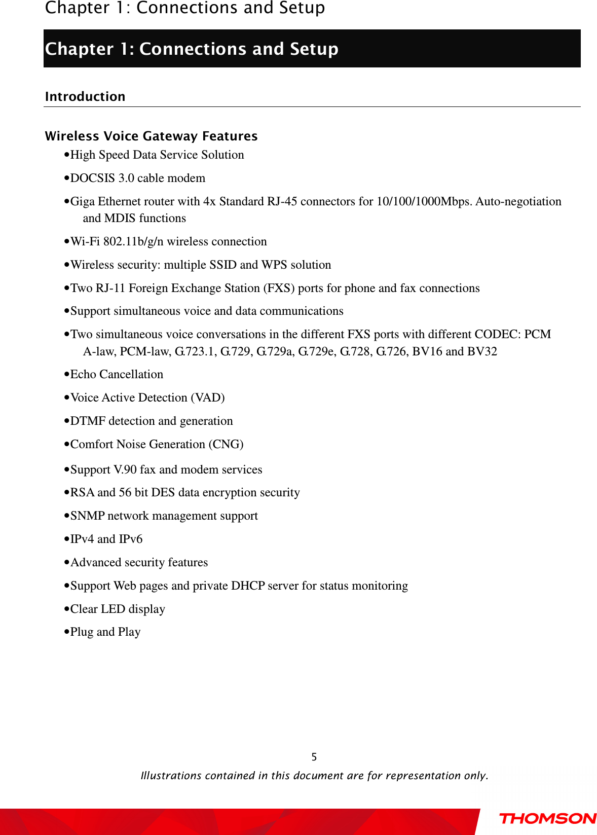  Chapter 1: Connections and Setup  Illustrations contained in this document are for representation only.  5Chapter 1: Connections and Setup Introduction Wireless Voice Gateway Features • High Speed Data Service Solution • DOCSIS 3.0 cable modem • Giga Ethernet router with 4x Standard RJ-45 connectors for 10/100/1000Mbps. Auto-negotiation and MDIS functions • Wi-Fi 802.11b/g/n wireless connection • Wireless security: multiple SSID and WPS solution • Two RJ-11 Foreign Exchange Station (FXS) ports for phone and fax connections • Support simultaneous voice and data communications • Two simultaneous voice conversations in the different FXS ports with different CODEC: PCM A-law, PCM-law, G.723.1, G.729, G.729a, G.729e, G.728, G.726, BV16 and BV32 • Echo Cancellation • Voice Active Detection (VAD) • DTMF detection and generation • Comfort Noise Generation (CNG) • Support V.90 fax and modem services • RSA and 56 bit DES data encryption security • SNMP network management support • IPv4 and IPv6 • Advanced security features • Support Web pages and private DHCP server for status monitoring • Clear LED display • Plug and Play 