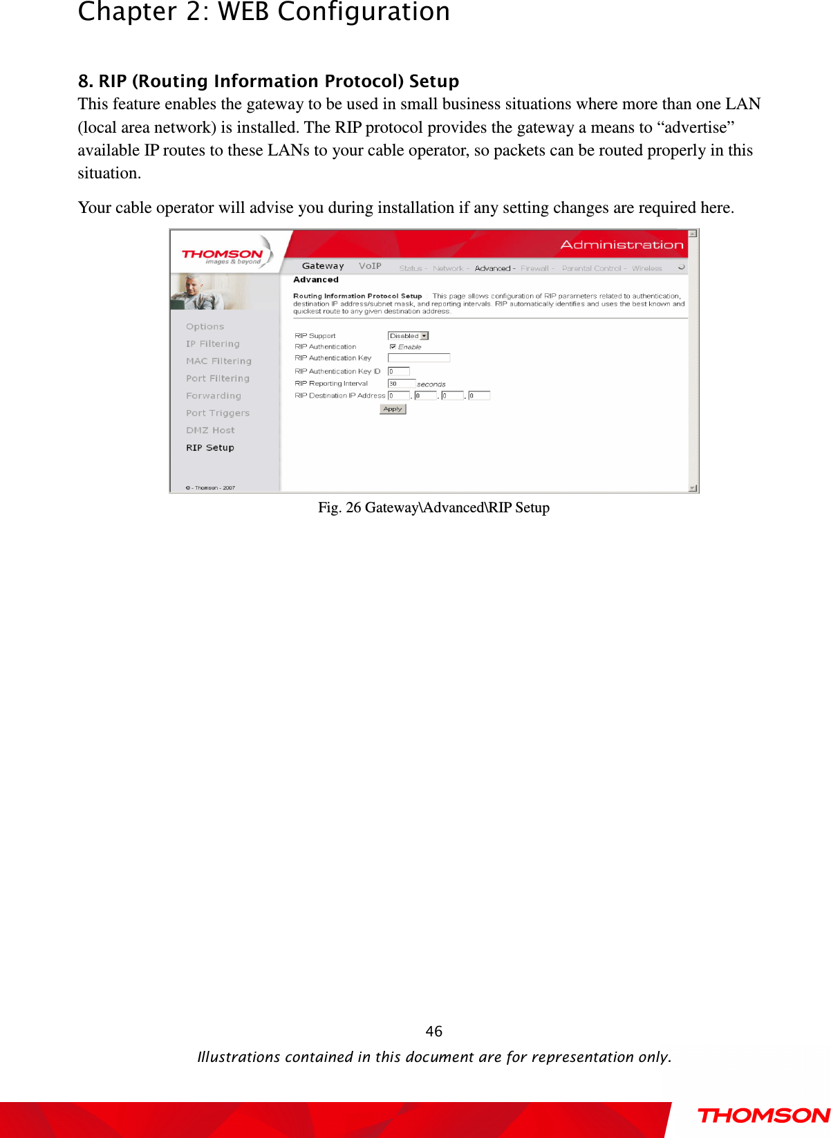  Chapter 2: WEB Configuration  Illustrations contained in this document are for representation only.  46 8. RIP (Routing Information Protocol) Setup           This feature enables the gateway to be used in small business situations where more than one LAN (local area network) is installed. The RIP protocol provides the gateway a means to “advertise” available IP routes to these LANs to your cable operator, so packets can be routed properly in this situation. Your cable operator will advise you during installation if any setting changes are required here.  Fig. 26 Gateway\Advanced\RIP Setup  