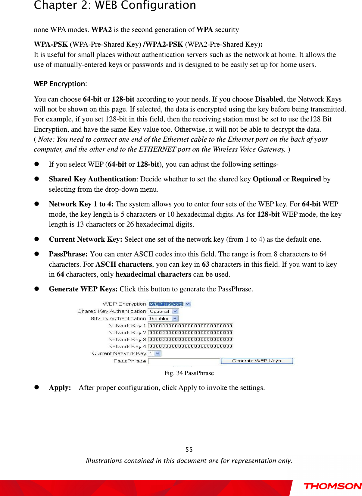  Chapter 2: WEB Configuration  Illustrations contained in this document are for representation only.  55none WPA modes. WPA2 is the second generation of WPA security WPA-PSK (WPA-Pre-Shared Key) /WPA2-PSK (WPA2-Pre-Shared Key):   It is useful for small places without authentication servers such as the network at home. It allows the use of manually-entered keys or passwords and is designed to be easily set up for home users. WEP Encryption: WEP Encryption: WEP Encryption: WEP Encryption:      You can choose 64-bit or 128-bit according to your needs. If you choose Disabled, the Network Keys will not be shown on this page. If selected, the data is encrypted using the key before being transmitted. For example, if you set 128-bit in this field, then the receiving station must be set to use the128 Bit Encryption, and have the same Key value too. Otherwise, it will not be able to decrypt the data.               ( Note: You need to connect one end of the Ethernet cable to the Ethernet port on the back of your computer, and the other end to the ETHERNET port on the Wireless Voice Gateway. )  If you select WEP (64-bit or 128-bit), you can adjust the following settings-  Shared Key Authentication: Decide whether to set the shared key Optional or Required by selecting from the drop-down menu.    Network Key 1 to 4: The system allows you to enter four sets of the WEP key. For 64-bit WEP mode, the key length is 5 characters or 10 hexadecimal digits. As for 128-bit WEP mode, the key length is 13 characters or 26 hexadecimal digits.  Current Network Key: Select one set of the network key (from 1 to 4) as the default one.  PassPhrase: You can enter ASCII codes into this field. The range is from 8 characters to 64 characters. For ASCII characters, you can key in 63 characters in this field. If you want to key in 64 characters, only hexadecimal characters can be used.  Generate WEP Keys: Click this button to generate the PassPhrase.  Fig. 34 PassPhrase  Apply:    After proper configuration, click Apply to invoke the settings. 