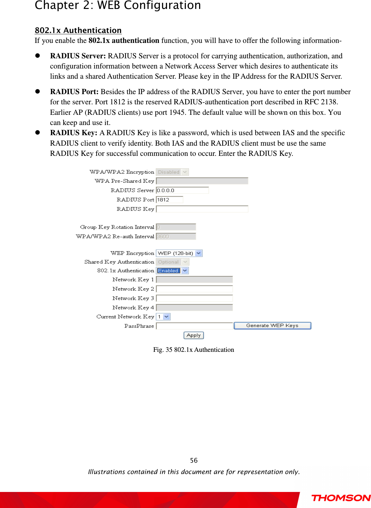  Chapter 2: WEB Configuration  Illustrations contained in this document are for representation only.  56802.1x Authentication If you enable the 802.1x authentication function, you will have to offer the following information-  RADIUS Server: RADIUS Server is a protocol for carrying authentication, authorization, and configuration information between a Network Access Server which desires to authenticate its links and a shared Authentication Server. Please key in the IP Address for the RADIUS Server.  RADIUS Port: Besides the IP address of the RADIUS Server, you have to enter the port number for the server. Port 1812 is the reserved RADIUS-authentication port described in RFC 2138. Earlier AP (RADIUS clients) use port 1945. The default value will be shown on this box. You can keep and use it.  RADIUS Key: A RADIUS Key is like a password, which is used between IAS and the specific RADIUS client to verify identity. Both IAS and the RADIUS client must be use the same RADIUS Key for successful communication to occur. Enter the RADIUS Key.  Fig. 35 802.1x Authentication 