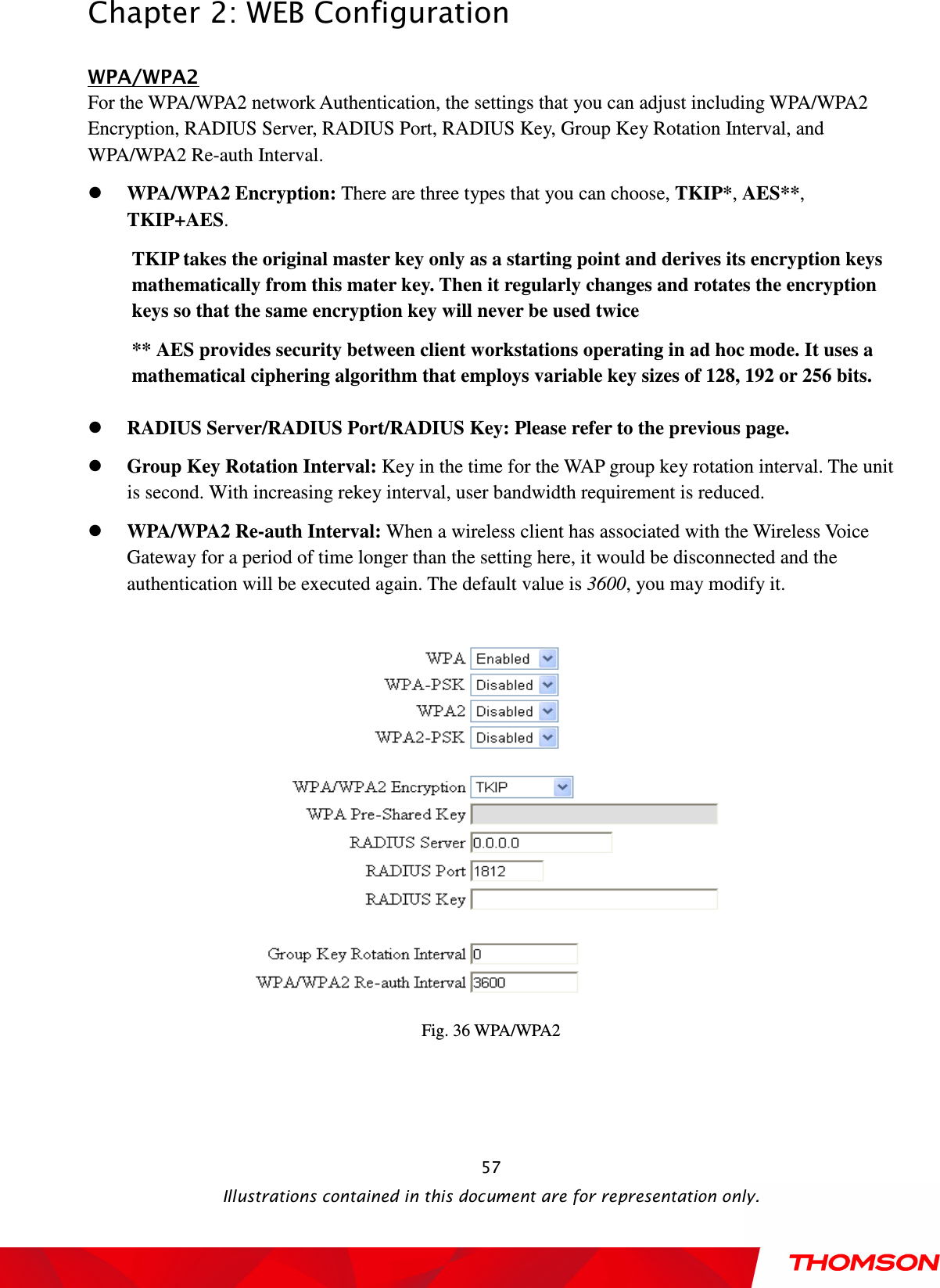  Chapter 2: WEB Configuration  Illustrations contained in this document are for representation only.  57WPA/WPA2 For the WPA/WPA2 network Authentication, the settings that you can adjust including WPA/WPA2 Encryption, RADIUS Server, RADIUS Port, RADIUS Key, Group Key Rotation Interval, and WPA/WPA2 Re-auth Interval.  WPA/WPA2 Encryption: There are three types that you can choose, TKIP*, AES**, TKIP+AES. TKIP takes the original master key only as a starting point and derives its encryption keys mathematically from this mater key. Then it regularly changes and rotates the encryption keys so that the same encryption key will never be used twice ** AES provides security between client workstations operating in ad hoc mode. It uses a mathematical ciphering algorithm that employs variable key sizes of 128, 192 or 256 bits.   RADIUS Server/RADIUS Port/RADIUS Key: Please refer to the previous page.  Group Key Rotation Interval: Key in the time for the WAP group key rotation interval. The unit is second. With increasing rekey interval, user bandwidth requirement is reduced.    WPA/WPA2 Re-auth Interval: When a wireless client has associated with the Wireless Voice Gateway for a period of time longer than the setting here, it would be disconnected and the authentication will be executed again. The default value is 3600, you may modify it.  Fig. 36 WPA/WPA2 