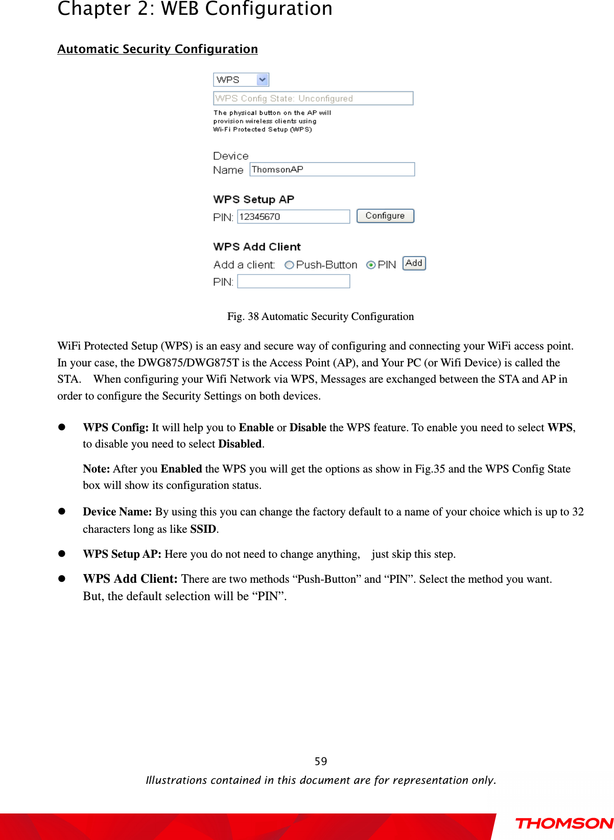  Chapter 2: WEB Configuration  Illustrations contained in this document are for representation only.  59Automatic Security Configuration  Fig. 38 Automatic Security Configuration WiFi Protected Setup (WPS) is an easy and secure way of configuring and connecting your WiFi access point.     In your case, the DWG875/DWG875T is the Access Point (AP), and Your PC (or Wifi Device) is called the STA.    When configuring your Wifi Network via WPS, Messages are exchanged between the STA and AP in order to configure the Security Settings on both devices.    WPS Config: It will help you to Enable or Disable the WPS feature. To enable you need to select WPS, to disable you need to select Disabled. Note: After you Enabled the WPS you will get the options as show in Fig.35 and the WPS Config State box will show its configuration status.  Device Name: By using this you can change the factory default to a name of your choice which is up to 32 characters long as like SSID.  WPS Setup AP: Here you do not need to change anything,    just skip this step.  WPS Add Client: There are two methods “Push-Button” and “PIN”. Select the method you want. But, the default selection will be “PIN”.  