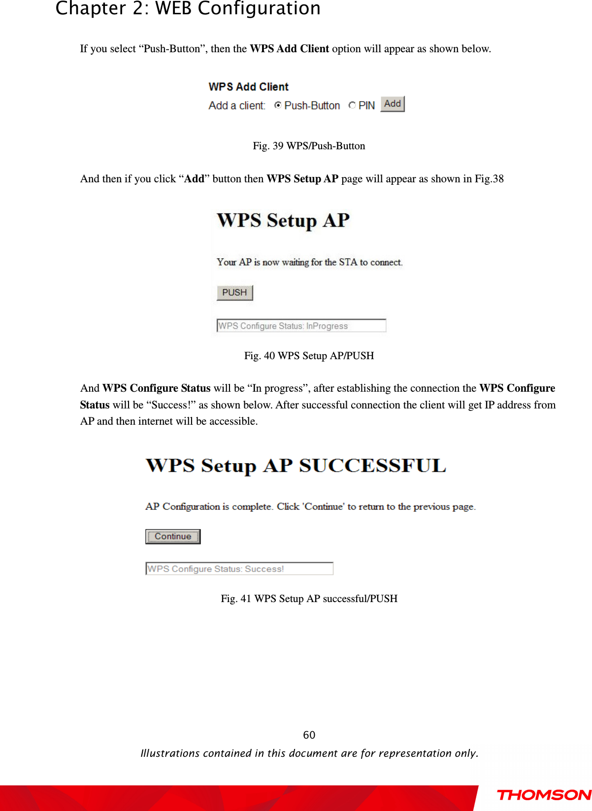  Chapter 2: WEB Configuration  Illustrations contained in this document are for representation only.  60If you select “Push-Button”, then the WPS Add Client option will appear as shown below.   Fig. 39 WPS/Push-Button  And then if you click “Add” button then WPS Setup AP page will appear as shown in Fig.38   Fig. 40 WPS Setup AP/PUSH  And WPS Configure Status will be “In progress”, after establishing the connection the WPS Configure Status will be “Success!” as shown below. After successful connection the client will get IP address from AP and then internet will be accessible.   Fig. 41 WPS Setup AP successful/PUSH 