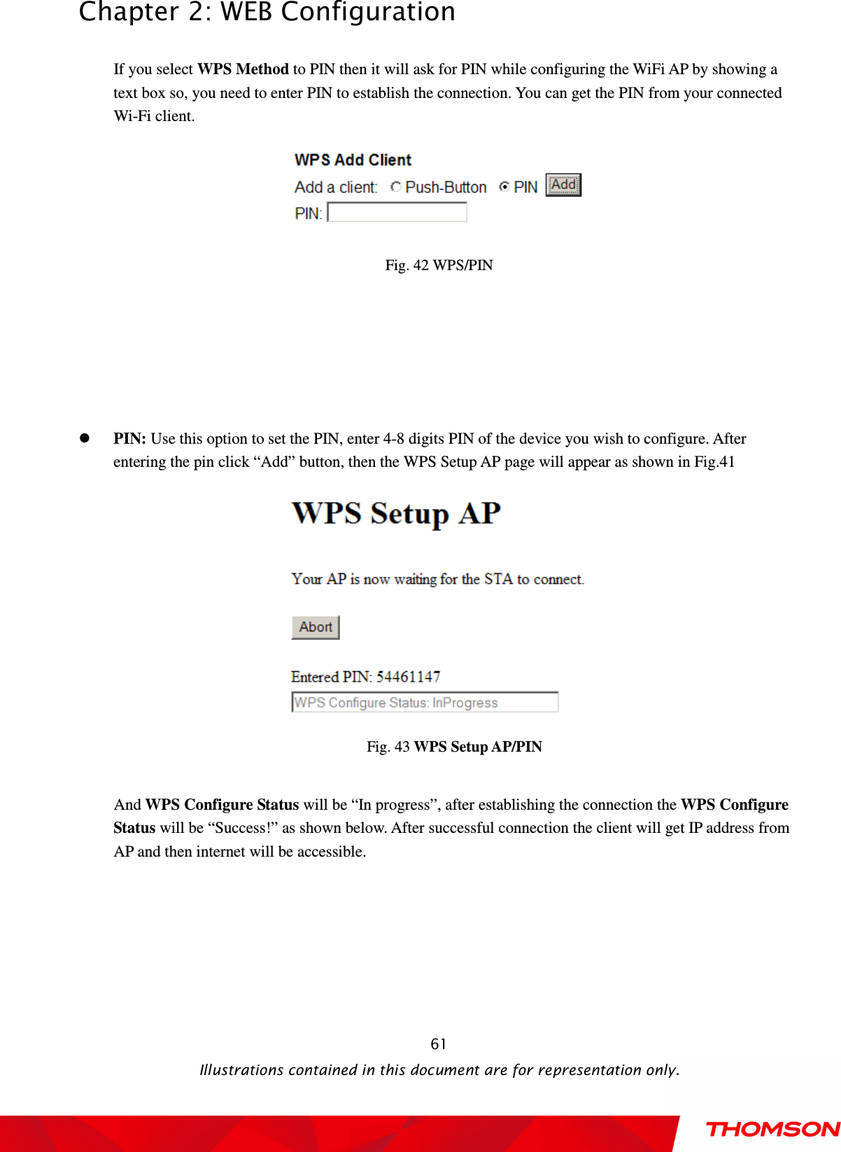  Chapter 2: WEB Configuration  Illustrations contained in this document are for representation only.  61If you select WPS Method to PIN then it will ask for PIN while configuring the WiFi AP by showing a text box so, you need to enter PIN to establish the connection. You can get the PIN from your connected Wi-Fi client.   Fig. 42 WPS/PIN      PIN: Use this option to set the PIN, enter 4-8 digits PIN of the device you wish to configure. After entering the pin click “Add” button, then the WPS Setup AP page will appear as shown in Fig.41        Fig. 43 WPS Setup AP/PIN  And WPS Configure Status will be “In progress”, after establishing the connection the WPS Configure Status will be “Success!” as shown below. After successful connection the client will get IP address from AP and then internet will be accessible. 