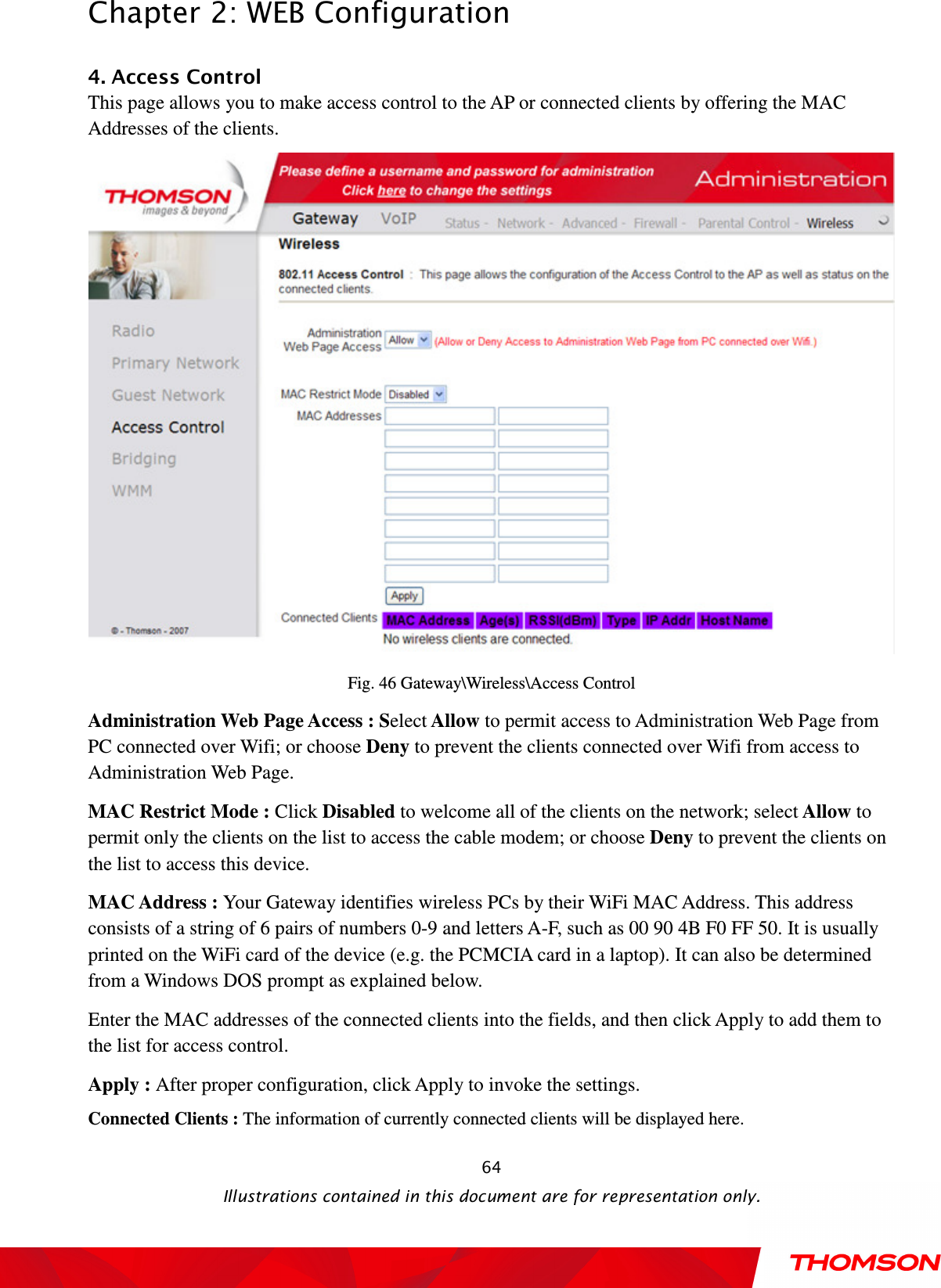  Chapter 2: WEB Configuration  Illustrations contained in this document are for representation only.  644. Access Control This page allows you to make access control to the AP or connected clients by offering the MAC Addresses of the clients.  Fig. 46 Gateway\Wireless\Access Control Administration Web Page Access : Select Allow to permit access to Administration Web Page from PC connected over Wifi; or choose Deny to prevent the clients connected over Wifi from access to Administration Web Page. MAC Restrict Mode : Click Disabled to welcome all of the clients on the network; select Allow to permit only the clients on the list to access the cable modem; or choose Deny to prevent the clients on the list to access this device. MAC Address : Your Gateway identifies wireless PCs by their WiFi MAC Address. This address consists of a string of 6 pairs of numbers 0-9 and letters A-F, such as 00 90 4B F0 FF 50. It is usually printed on the WiFi card of the device (e.g. the PCMCIA card in a laptop). It can also be determined from a Windows DOS prompt as explained below. Enter the MAC addresses of the connected clients into the fields, and then click Apply to add them to the list for access control.   Apply : After proper configuration, click Apply to invoke the settings.  Connected Clients : The information of currently connected clients will be displayed here. 