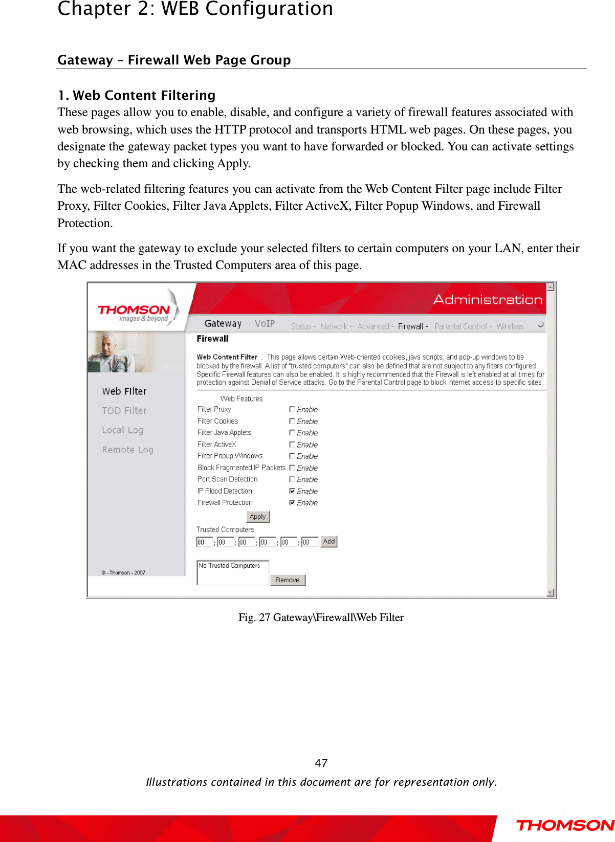  Chapter 2: WEB Configuration  Illustrations contained in this document are for representation only.  47 Gateway – Firewall Web Page Group 1. Web Content Filtering           These pages allow you to enable, disable, and configure a variety of firewall features associated with web browsing, which uses the HTTP protocol and transports HTML web pages. On these pages, you designate the gateway packet types you want to have forwarded or blocked. You can activate settings by checking them and clicking Apply.   The web-related filtering features you can activate from the Web Content Filter page include Filter Proxy, Filter Cookies, Filter Java Applets, Filter ActiveX, Filter Popup Windows, and Firewall Protection. If you want the gateway to exclude your selected filters to certain computers on your LAN, enter their MAC addresses in the Trusted Computers area of this page.  Fig. 27 Gateway\Firewall\Web Filter  