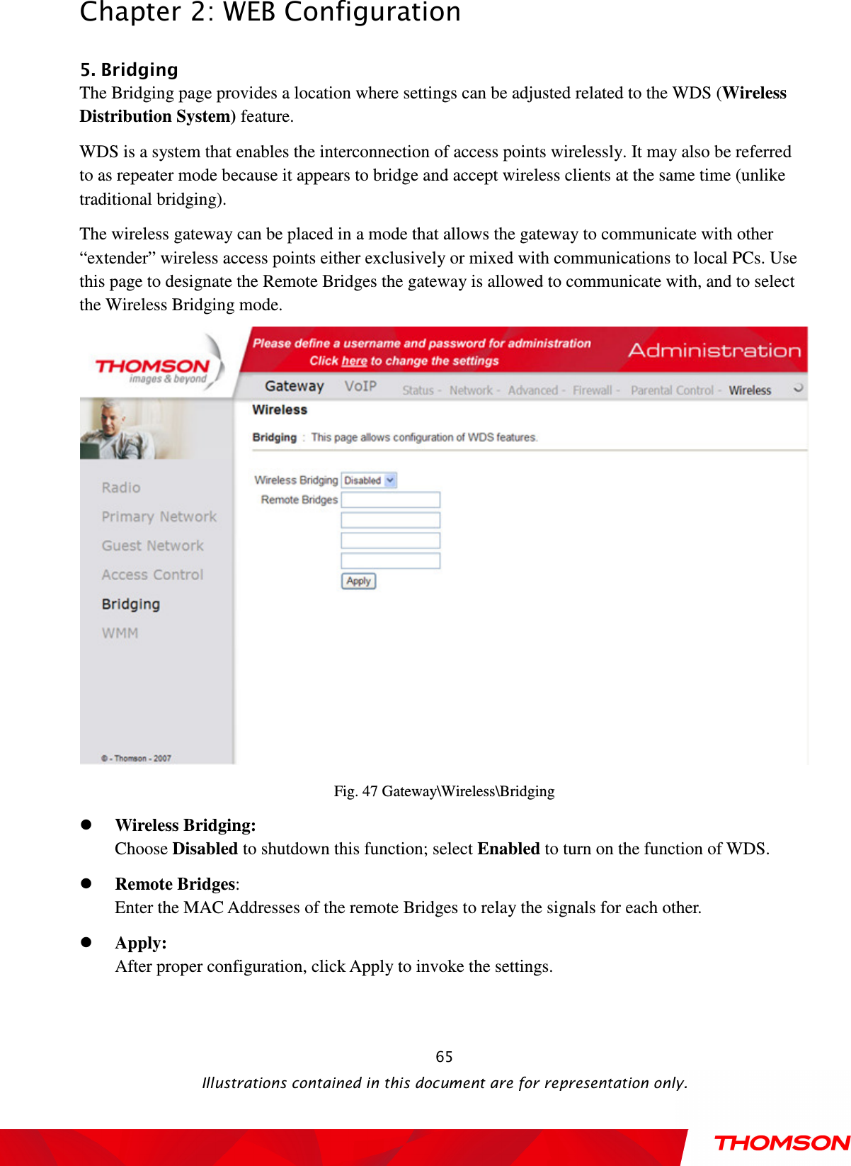  Chapter 2: WEB Configuration  Illustrations contained in this document are for representation only.  655. Bridging The Bridging page provides a location where settings can be adjusted related to the WDS (Wireless Distribution System) feature.   WDS is a system that enables the interconnection of access points wirelessly. It may also be referred to as repeater mode because it appears to bridge and accept wireless clients at the same time (unlike traditional bridging). The wireless gateway can be placed in a mode that allows the gateway to communicate with other “extender” wireless access points either exclusively or mixed with communications to local PCs. Use this page to designate the Remote Bridges the gateway is allowed to communicate with, and to select the Wireless Bridging mode.  Fig. 47 Gateway\Wireless\Bridging  Wireless Bridging:   Choose Disabled to shutdown this function; select Enabled to turn on the function of WDS.  Remote Bridges:   Enter the MAC Addresses of the remote Bridges to relay the signals for each other.  Apply:   After proper configuration, click Apply to invoke the settings.     