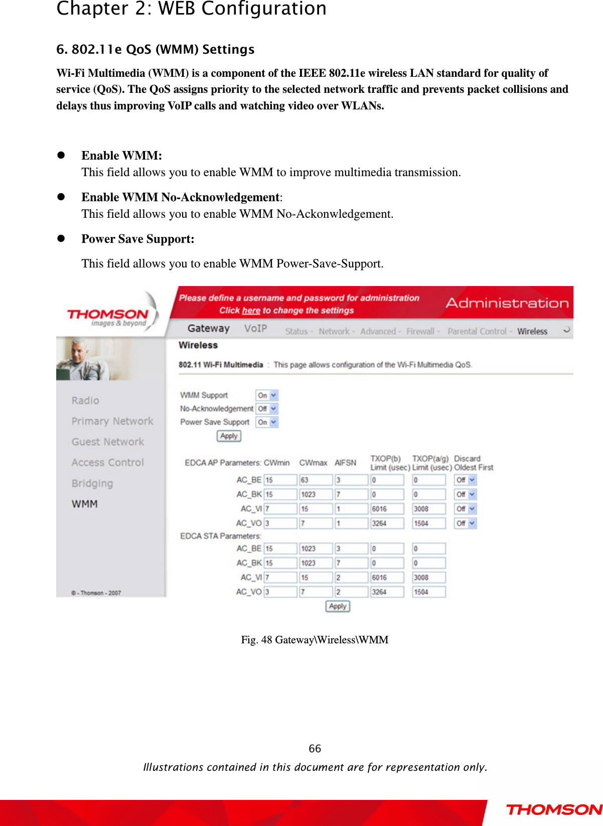  Chapter 2: WEB Configuration  Illustrations contained in this document are for representation only.  666. 802.11e QoS (WMM) Settings   Wi-Fi Multimedia (WMM) is a component of the IEEE 802.11e wireless LAN standard for quality of service (QoS). The QoS assigns priority to the selected network traffic and prevents packet collisions and delays thus improving VoIP calls and watching video over WLANs.     Enable WMM:   This field allows you to enable WMM to improve multimedia transmission.  Enable WMM No-Acknowledgement:   This field allows you to enable WMM No-Ackonwledgement.  Power Save Support: This field allows you to enable WMM Power-Save-Support.  Fig. 48 Gateway\Wireless\WMM 