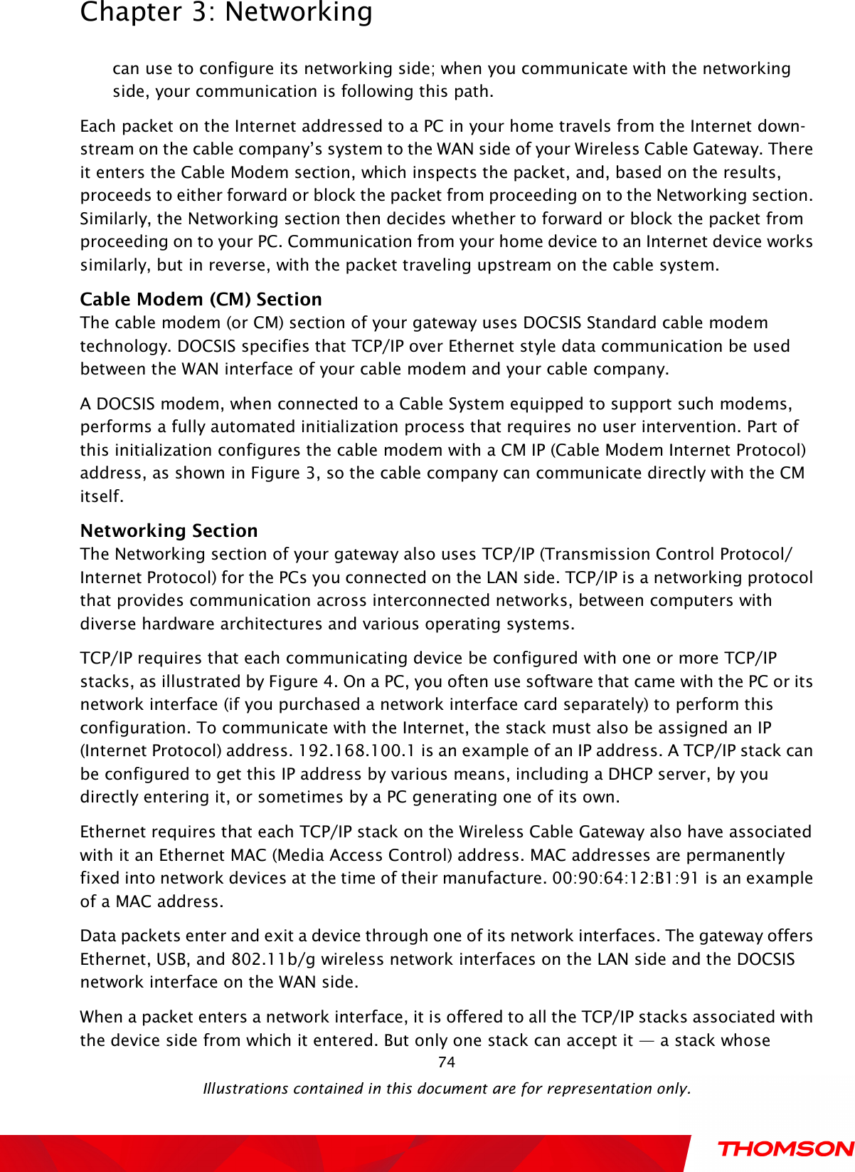  Chapter 3: Networking  Illustrations contained in this document are for representation only.  74can use to configure its networking side; when you communicate with the networking side, your communication is following this path.     Each packet on the Internet addressed to a PC in your home travels from the Internet down- stream on the cable company’s system to the WAN side of your Wireless Cable Gateway. There it enters the Cable Modem section, which inspects the packet, and, based on the results, proceeds to either forward or block the packet from proceeding on to the Networking section. Similarly, the Networking section then decides whether to forward or block the packet from proceeding on to your PC. Communication from your home device to an Internet device works similarly, but in reverse, with the packet traveling upstream on the cable system. Cable Modem (CM) Section The cable modem (or CM) section of your gateway uses DOCSIS Standard cable modem technology. DOCSIS specifies that TCP/IP over Ethernet style data communication be used between the WAN interface of your cable modem and your cable company. A DOCSIS modem, when connected to a Cable System equipped to support such modems, performs a fully automated initialization process that requires no user intervention. Part of this initialization configures the cable modem with a CM IP (Cable Modem Internet Protocol) address, as shown in Figure 3, so the cable company can communicate directly with the CM itself. Networking Section The Networking section of your gateway also uses TCP/IP (Transmission Control Protocol/ Internet Protocol) for the PCs you connected on the LAN side. TCP/IP is a networking protocol that provides communication across interconnected networks, between computers with diverse hardware architectures and various operating systems.       TCP/IP requires that each communicating device be configured with one or more TCP/IP stacks, as illustrated by Figure 4. On a PC, you often use software that came with the PC or its network interface (if you purchased a network interface card separately) to perform this configuration. To communicate with the Internet, the stack must also be assigned an IP (Internet Protocol) address. 192.168.100.1 is an example of an IP address. A TCP/IP stack can be configured to get this IP address by various means, including a DHCP server, by you directly entering it, or sometimes by a PC generating one of its own. Ethernet requires that each TCP/IP stack on the Wireless Cable Gateway also have associated with it an Ethernet MAC (Media Access Control) address. MAC addresses are permanently fixed into network devices at the time of their manufacture. 00:90:64:12:B1:91 is an example of a MAC address. Data packets enter and exit a device through one of its network interfaces. The gateway offers Ethernet, USB, and 802.11b/g wireless network interfaces on the LAN side and the DOCSIS network interface on the WAN side. When a packet enters a network interface, it is offered to all the TCP/IP stacks associated with the device side from which it entered. But only one stack can accept it — a stack whose 