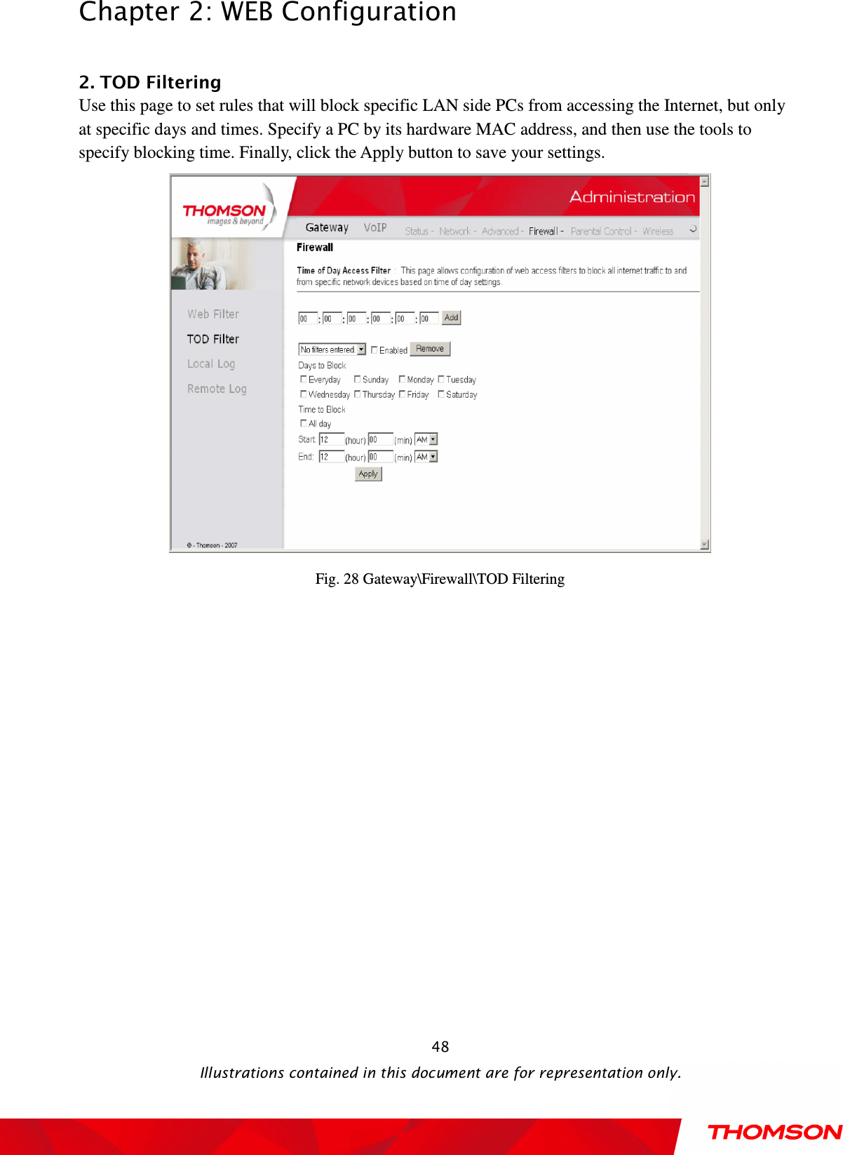  Chapter 2: WEB Configuration  Illustrations contained in this document are for representation only.  48 2. TOD Filtering           Use this page to set rules that will block specific LAN side PCs from accessing the Internet, but only at specific days and times. Specify a PC by its hardware MAC address, and then use the tools to specify blocking time. Finally, click the Apply button to save your settings.  Fig. 28 Gateway\Firewall\TOD Filtering  