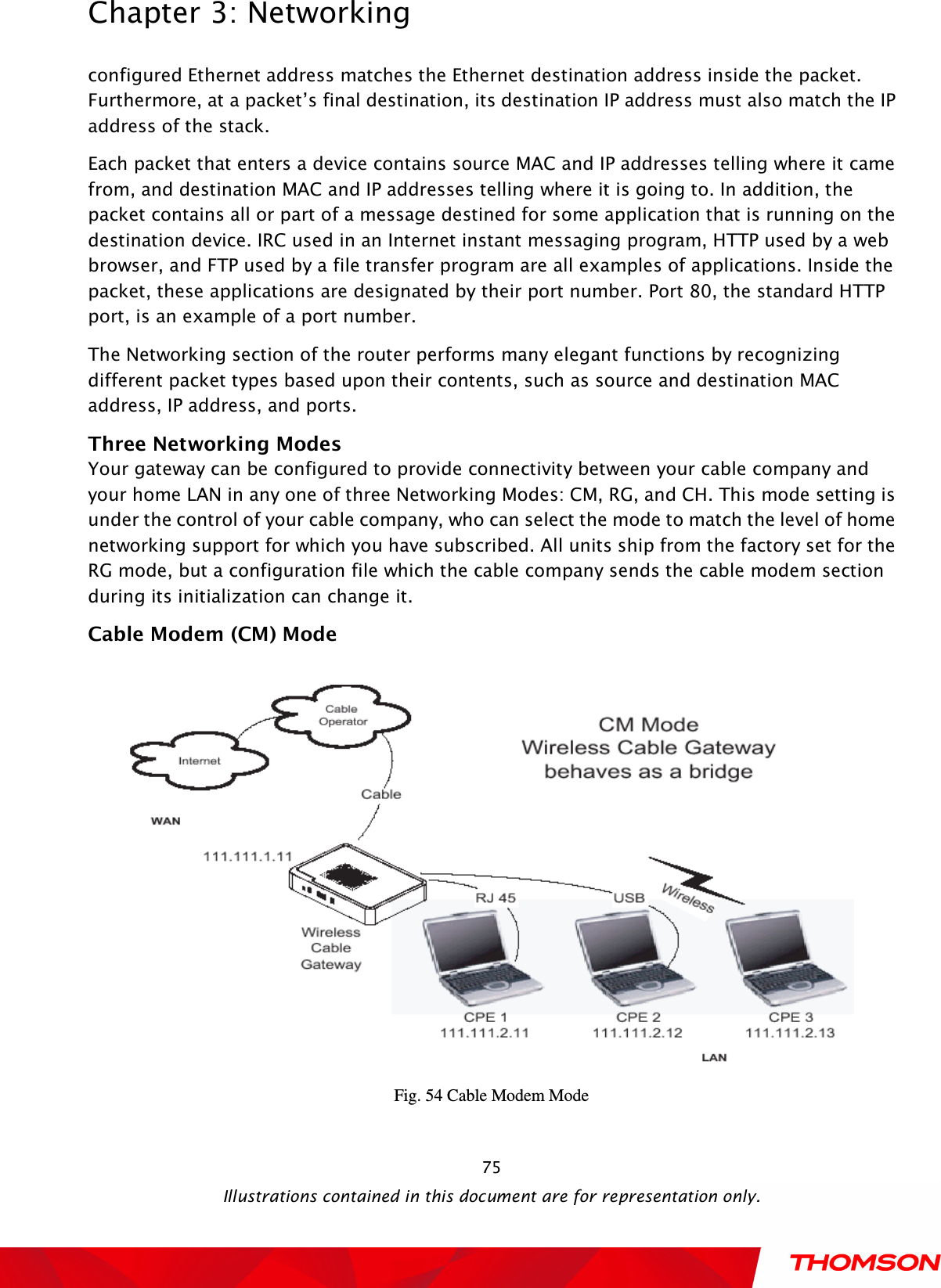  Chapter 3: Networking  Illustrations contained in this document are for representation only.  75configured Ethernet address matches the Ethernet destination address inside the packet. Furthermore, at a packet’s final destination, its destination IP address must also match the IP address of the stack. Each packet that enters a device contains source MAC and IP addresses telling where it came from, and destination MAC and IP addresses telling where it is going to. In addition, the packet contains all or part of a message destined for some application that is running on the destination device. IRC used in an Internet instant messaging program, HTTP used by a web browser, and FTP used by a file transfer program are all examples of applications. Inside the packet, these applications are designated by their port number. Port 80, the standard HTTP port, is an example of a port number. The Networking section of the router performs many elegant functions by recognizing different packet types based upon their contents, such as source and destination MAC address, IP address, and ports. Three Networking Modes Your gateway can be configured to provide connectivity between your cable company and your home LAN in any one of three Networking Modes: CM, RG, and CH. This mode setting is under the control of your cable company, who can select the mode to match the level of home networking support for which you have subscribed. All units ship from the factory set for the RG mode, but a configuration file which the cable company sends the cable modem section during its initialization can change it. Cable Modem (CM) Mode   Fig. 54 Cable Modem Mode 