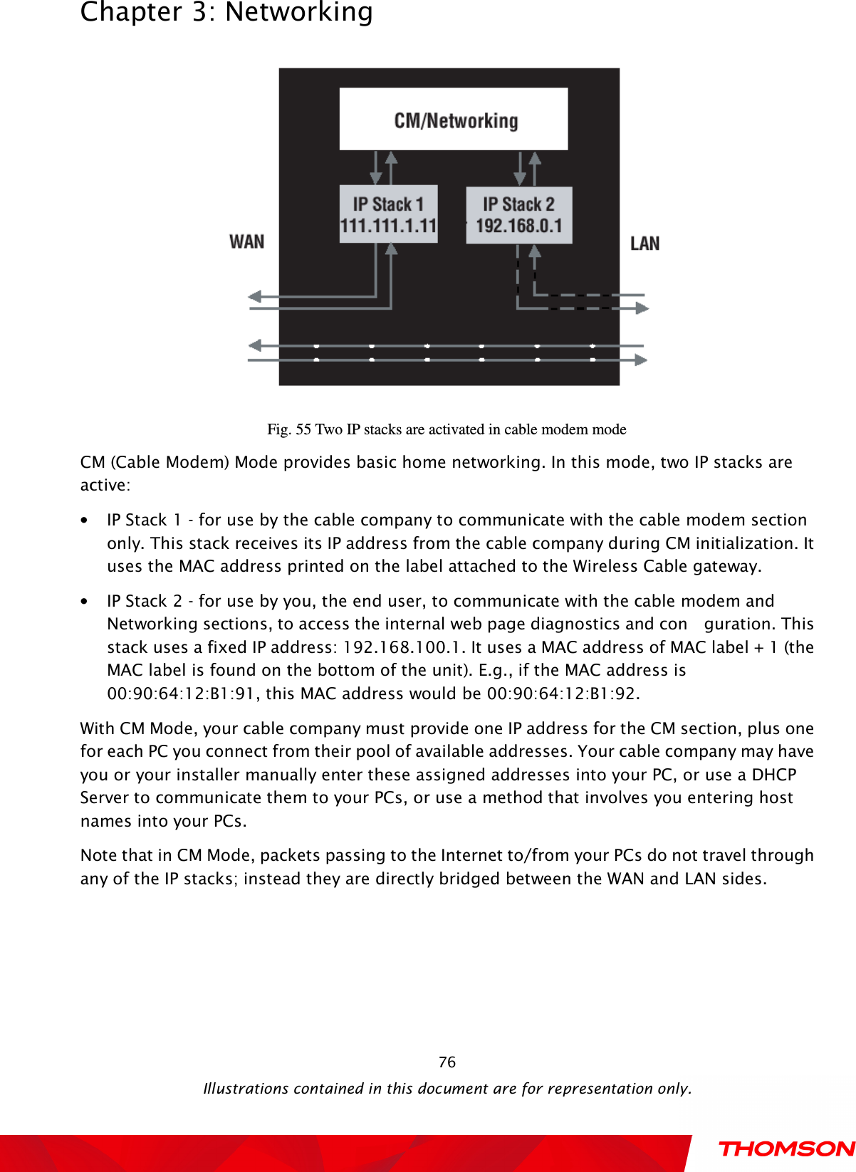  Chapter 3: Networking  Illustrations contained in this document are for representation only.  76 Fig. 55 Two IP stacks are activated in cable modem mode CM (Cable Modem) Mode provides basic home networking. In this mode, two IP stacks are active: • IP Stack 1 - for use by the cable company to communicate with the cable modem section only. This stack receives its IP address from the cable company during CM initialization. It uses the MAC address printed on the label attached to the Wireless Cable gateway. • IP Stack 2 - for use by you, the end user, to communicate with the cable modem and Networking sections, to access the internal web page diagnostics and con    guration. This stack uses a fixed IP address: 192.168.100.1. It uses a MAC address of MAC label + 1 (the MAC label is found on the bottom of the unit). E.g., if the MAC address is 00:90:64:12:B1:91, this MAC address would be 00:90:64:12:B1:92.     With CM Mode, your cable company must provide one IP address for the CM section, plus one for each PC you connect from their pool of available addresses. Your cable company may have you or your installer manually enter these assigned addresses into your PC, or use a DHCP Server to communicate them to your PCs, or use a method that involves you entering host names into your PCs. Note that in CM Mode, packets passing to the Internet to/from your PCs do not travel through any of the IP stacks; instead they are directly bridged between the WAN and LAN sides.     