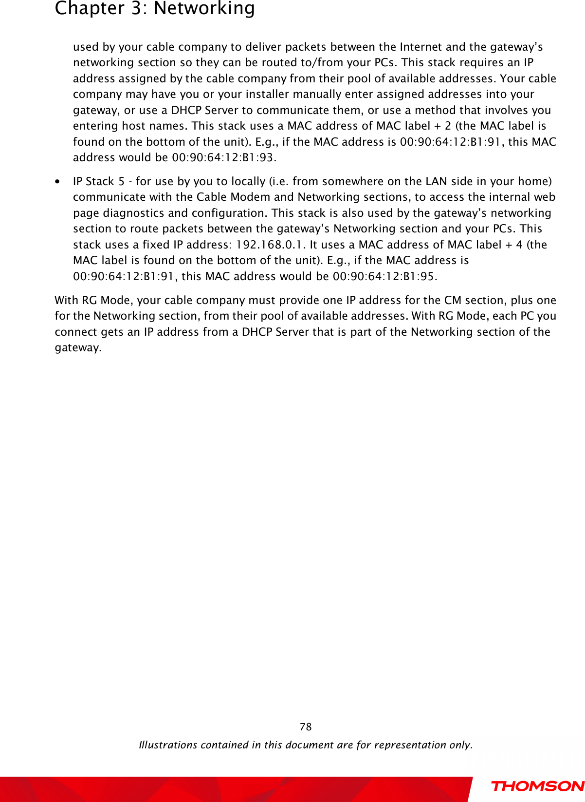  Chapter 3: Networking  Illustrations contained in this document are for representation only.  78used by your cable company to deliver packets between the Internet and the gateway’s networking section so they can be routed to/from your PCs. This stack requires an IP address assigned by the cable company from their pool of available addresses. Your cable company may have you or your installer manually enter assigned addresses into your gateway, or use a DHCP Server to communicate them, or use a method that involves you entering host names. This stack uses a MAC address of MAC label + 2 (the MAC label is found on the bottom of the unit). E.g., if the MAC address is 00:90:64:12:B1:91, this MAC address would be 00:90:64:12:B1:93. • IP Stack 5 - for use by you to locally (i.e. from somewhere on the LAN side in your home) communicate with the Cable Modem and Networking sections, to access the internal web page diagnostics and configuration. This stack is also used by the gateway’s networking section to route packets between the gateway’s Networking section and your PCs. This stack uses a fixed IP address: 192.168.0.1. It uses a MAC address of MAC label + 4 (the MAC label is found on the bottom of the unit). E.g., if the MAC address is 00:90:64:12:B1:91, this MAC address would be 00:90:64:12:B1:95. With RG Mode, your cable company must provide one IP address for the CM section, plus one for the Networking section, from their pool of available addresses. With RG Mode, each PC you connect gets an IP address from a DHCP Server that is part of the Networking section of the gateway. 