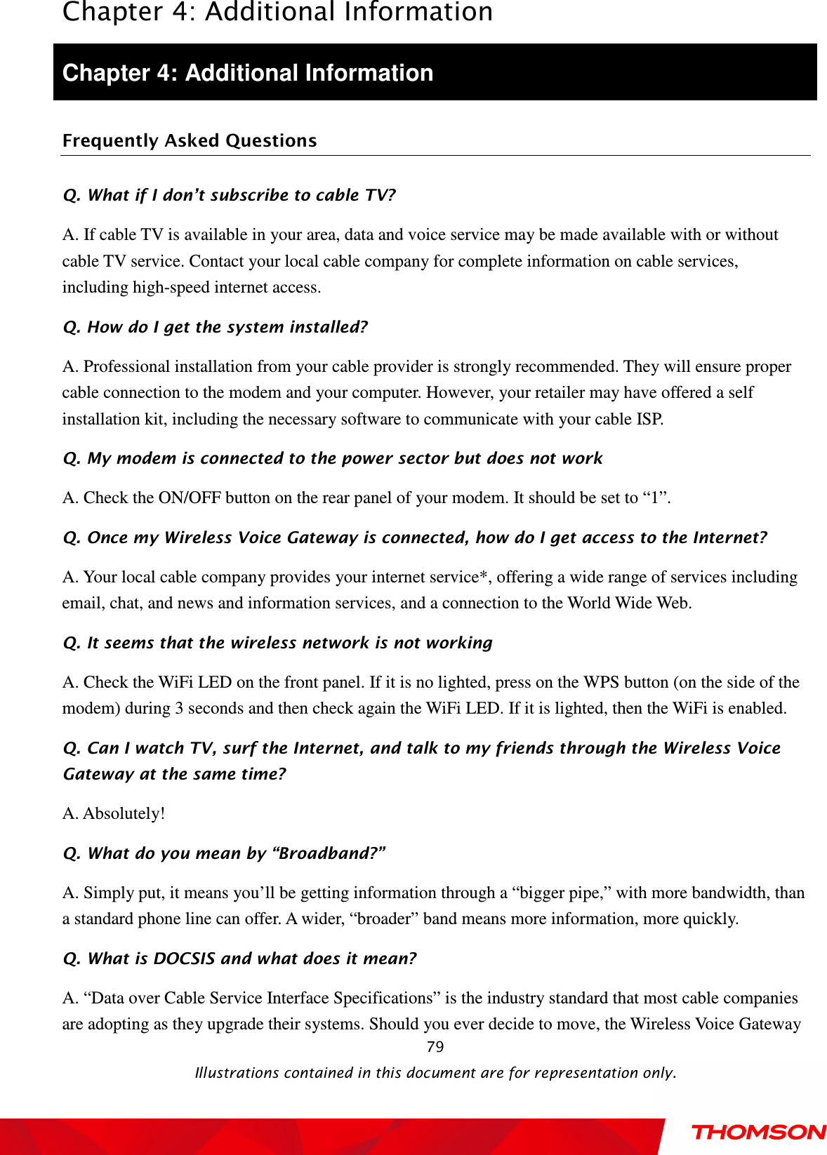  Chapter 4: Additional Information  Illustrations contained in this document are for representation only.  79Chapter 4: Additional Information Frequently Asked Questions Q. What if I don’t subscribe to cable TV? A. If cable TV is available in your area, data and voice service may be made available with or without cable TV service. Contact your local cable company for complete information on cable services, including high-speed internet access. Q. How do I get the system installed? A. Professional installation from your cable provider is strongly recommended. They will ensure proper cable connection to the modem and your computer. However, your retailer may have offered a self installation kit, including the necessary software to communicate with your cable ISP. Q. My modem is connected to the power sector but does not work A. Check the ON/OFF button on the rear panel of your modem. It should be set to “1”. Q. Once my Wireless Voice Gateway is connected, how do I get access to the Internet?   A. Your local cable company provides your internet service*, offering a wide range of services including email, chat, and news and information services, and a connection to the World Wide Web. Q. It seems that the wireless network is not working A. Check the WiFi LED on the front panel. If it is no lighted, press on the WPS button (on the side of the modem) during 3 seconds and then check again the WiFi LED. If it is lighted, then the WiFi is enabled. Q. Can I watch TV, surf the Internet, and talk to my friends through the Wireless Voice Gateway at the same time? A. Absolutely! Q. What do you mean by “Broadband?” A. Simply put, it means you’ll be getting information through a “bigger pipe,” with more bandwidth, than a standard phone line can offer. A wider, “broader” band means more information, more quickly. Q. What is DOCSIS and what does it mean? A. “Data over Cable Service Interface Specifications” is the industry standard that most cable companies are adopting as they upgrade their systems. Should you ever decide to move, the Wireless Voice Gateway 