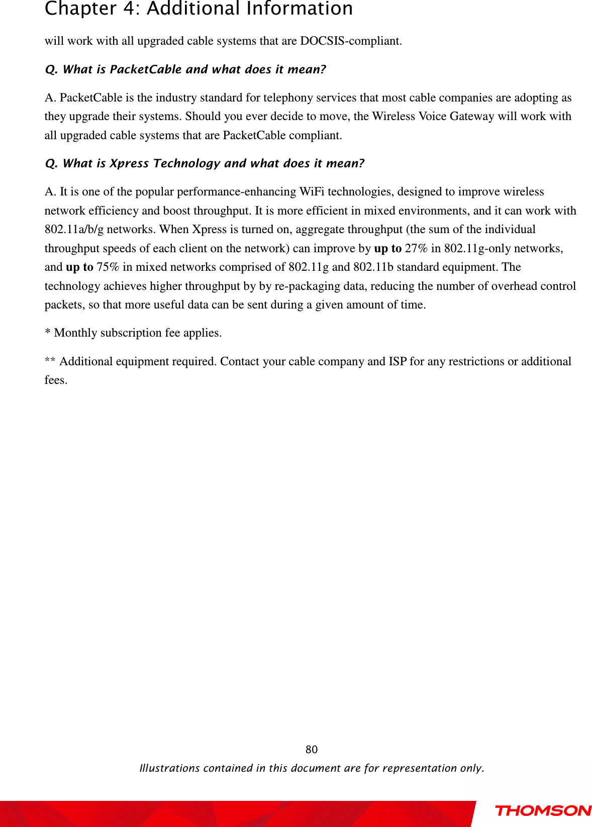  Chapter 4: Additional Information  Illustrations contained in this document are for representation only.  80will work with all upgraded cable systems that are DOCSIS-compliant. Q. What is PacketCable and what does it mean? A. PacketCable is the industry standard for telephony services that most cable companies are adopting as they upgrade their systems. Should you ever decide to move, the Wireless Voice Gateway will work with all upgraded cable systems that are PacketCable compliant. Q. What is Xpress Technology and what does it mean? A. It is one of the popular performance-enhancing WiFi technologies, designed to improve wireless network efficiency and boost throughput. It is more efficient in mixed environments, and it can work with 802.11a/b/g networks. When Xpress is turned on, aggregate throughput (the sum of the individual throughput speeds of each client on the network) can improve by up to 27% in 802.11g-only networks, and up to 75% in mixed networks comprised of 802.11g and 802.11b standard equipment. The technology achieves higher throughput by by re-packaging data, reducing the number of overhead control packets, so that more useful data can be sent during a given amount of time. * Monthly subscription fee applies. ** Additional equipment required. Contact your cable company and ISP for any restrictions or additional fees. 