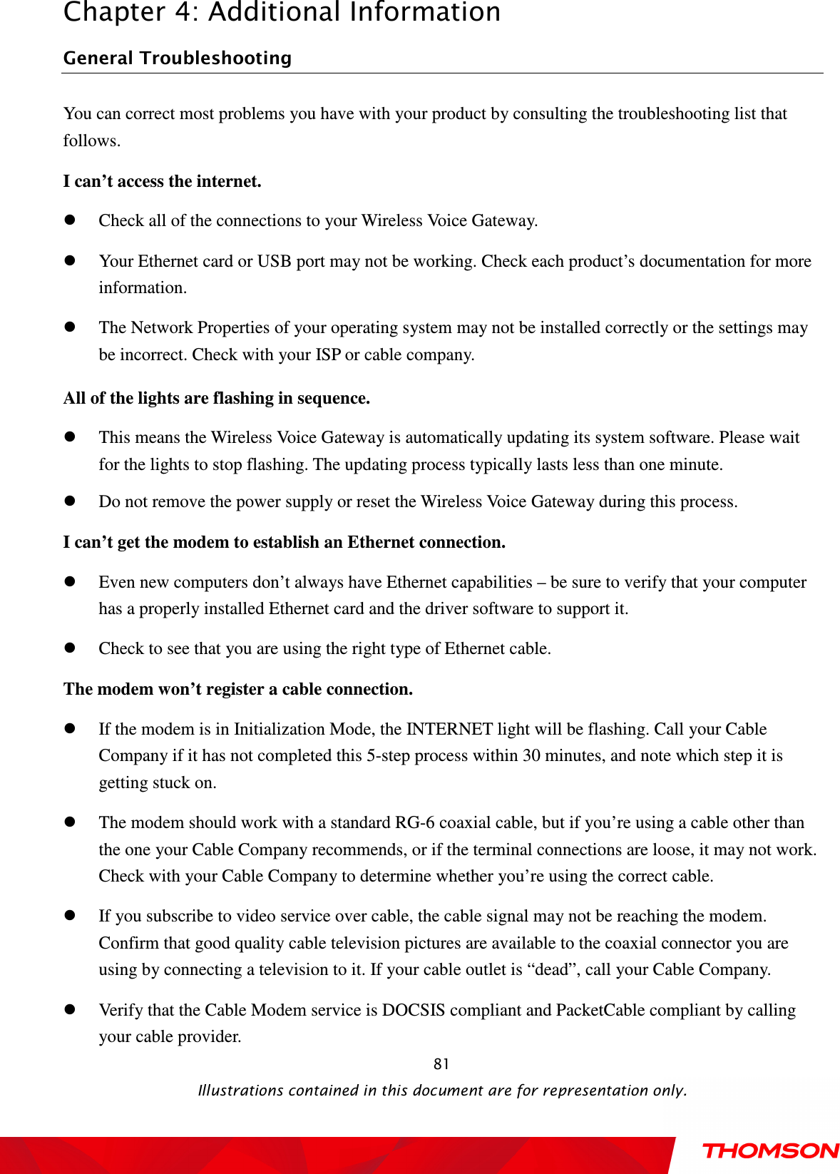  Chapter 4: Additional Information  Illustrations contained in this document are for representation only.  81General Troubleshooting                                                            You can correct most problems you have with your product by consulting the troubleshooting list that follows. I can’t access the internet.  Check all of the connections to your Wireless Voice Gateway.  Your Ethernet card or USB port may not be working. Check each product’s documentation for more information.  The Network Properties of your operating system may not be installed correctly or the settings may be incorrect. Check with your ISP or cable company. All of the lights are flashing in sequence.  This means the Wireless Voice Gateway is automatically updating its system software. Please wait for the lights to stop flashing. The updating process typically lasts less than one minute.  Do not remove the power supply or reset the Wireless Voice Gateway during this process. I can’t get the modem to establish an Ethernet connection.  Even new computers don’t always have Ethernet capabilities – be sure to verify that your computer has a properly installed Ethernet card and the driver software to support it.  Check to see that you are using the right type of Ethernet cable. The modem won’t register a cable connection.  If the modem is in Initialization Mode, the INTERNET light will be flashing. Call your Cable Company if it has not completed this 5-step process within 30 minutes, and note which step it is getting stuck on.  The modem should work with a standard RG-6 coaxial cable, but if you’re using a cable other than the one your Cable Company recommends, or if the terminal connections are loose, it may not work. Check with your Cable Company to determine whether you’re using the correct cable.  If you subscribe to video service over cable, the cable signal may not be reaching the modem. Confirm that good quality cable television pictures are available to the coaxial connector you are using by connecting a television to it. If your cable outlet is “dead”, call your Cable Company.  Verify that the Cable Modem service is DOCSIS compliant and PacketCable compliant by calling your cable provider. 