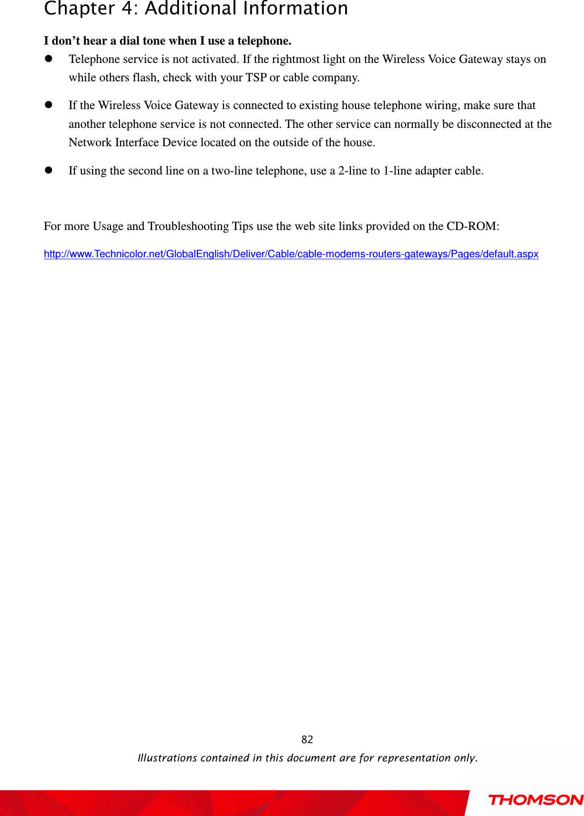  Chapter 4: Additional Information  Illustrations contained in this document are for representation only.  82I don’t hear a dial tone when I use a telephone.  Telephone service is not activated. If the rightmost light on the Wireless Voice Gateway stays on while others flash, check with your TSP or cable company.  If the Wireless Voice Gateway is connected to existing house telephone wiring, make sure that another telephone service is not connected. The other service can normally be disconnected at the Network Interface Device located on the outside of the house.    If using the second line on a two-line telephone, use a 2-line to 1-line adapter cable.  For more Usage and Troubleshooting Tips use the web site links provided on the CD-ROM: http://www.Technicolor.net/GlobalEnglish/Deliver/Cable/cable-modems-routers-gateways/Pages/default.aspx 