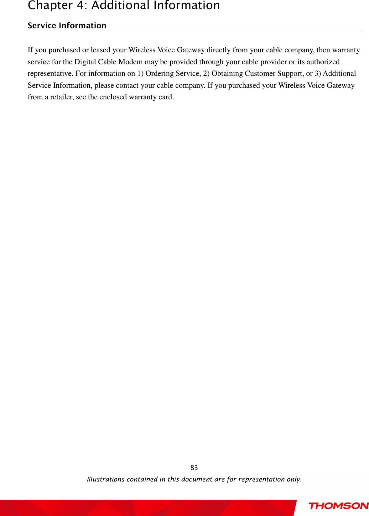  Chapter 4: Additional Information  Illustrations contained in this document are for representation only.  83Service Information If you purchased or leased your Wireless Voice Gateway directly from your cable company, then warranty service for the Digital Cable Modem may be provided through your cable provider or its authorized representative. For information on 1) Ordering Service, 2) Obtaining Customer Support, or 3) Additional Service Information, please contact your cable company. If you purchased your Wireless Voice Gateway from a retailer, see the enclosed warranty card. 