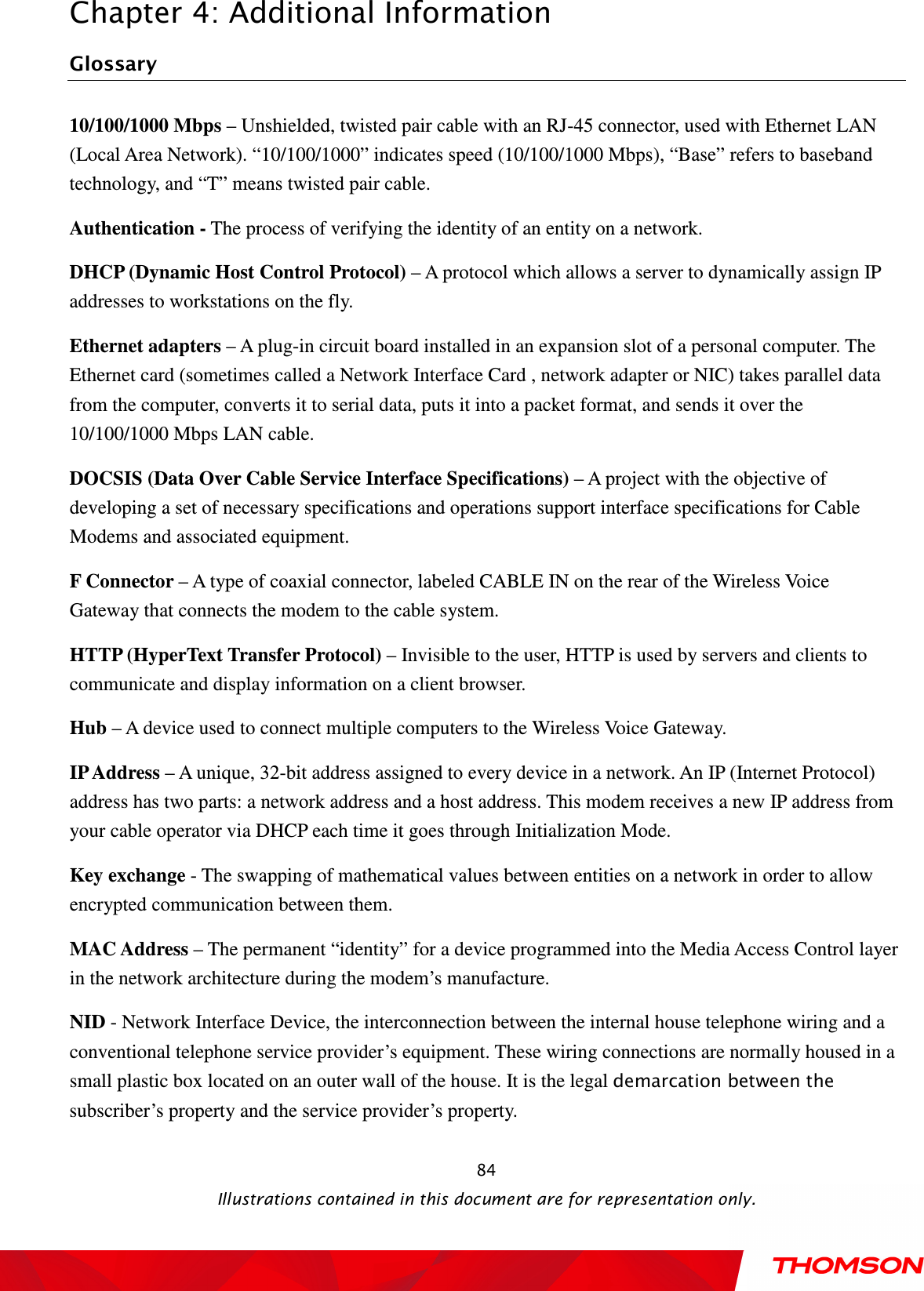  Chapter 4: Additional Information  Illustrations contained in this document are for representation only.  84Glossary 10/100/1000 Mbps – Unshielded, twisted pair cable with an RJ-45 connector, used with Ethernet LAN (Local Area Network). “10/100/1000” indicates speed (10/100/1000 Mbps), “Base” refers to baseband technology, and “T” means twisted pair cable. Authentication - The process of verifying the identity of an entity on a network. DHCP (Dynamic Host Control Protocol) – A protocol which allows a server to dynamically assign IP addresses to workstations on the fly. Ethernet adapters – A plug-in circuit board installed in an expansion slot of a personal computer. The Ethernet card (sometimes called a Network Interface Card , network adapter or NIC) takes parallel data from the computer, converts it to serial data, puts it into a packet format, and sends it over the 10/100/1000 Mbps LAN cable. DOCSIS (Data Over Cable Service Interface Specifications) – A project with the objective of developing a set of necessary specifications and operations support interface specifications for Cable Modems and associated equipment.   F Connector – A type of coaxial connector, labeled CABLE IN on the rear of the Wireless Voice Gateway that connects the modem to the cable system. HTTP (HyperText Transfer Protocol) – Invisible to the user, HTTP is used by servers and clients to communicate and display information on a client browser. Hub – A device used to connect multiple computers to the Wireless Voice Gateway. IP Address – A unique, 32-bit address assigned to every device in a network. An IP (Internet Protocol) address has two parts: a network address and a host address. This modem receives a new IP address from your cable operator via DHCP each time it goes through Initialization Mode. Key exchange - The swapping of mathematical values between entities on a network in order to allow encrypted communication between them. MAC Address – The permanent “identity” for a device programmed into the Media Access Control layer in the network architecture during the modem’s manufacture. NID - Network Interface Device, the interconnection between the internal house telephone wiring and a conventional telephone service provider’s equipment. These wiring connections are normally housed in a small plastic box located on an outer wall of the house. It is the legal demarcation between the subscriber’s property and the service provider’s property. 